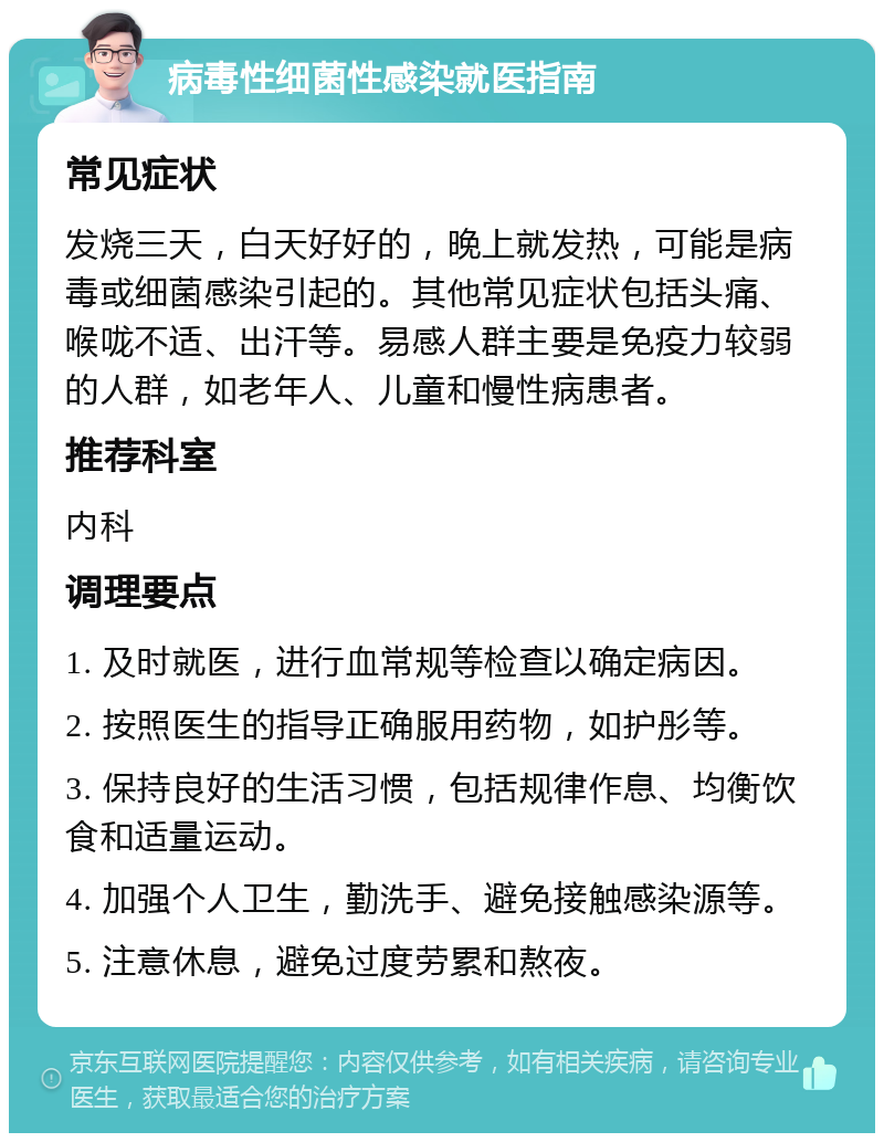 病毒性细菌性感染就医指南 常见症状 发烧三天，白天好好的，晚上就发热，可能是病毒或细菌感染引起的。其他常见症状包括头痛、喉咙不适、出汗等。易感人群主要是免疫力较弱的人群，如老年人、儿童和慢性病患者。 推荐科室 内科 调理要点 1. 及时就医，进行血常规等检查以确定病因。 2. 按照医生的指导正确服用药物，如护彤等。 3. 保持良好的生活习惯，包括规律作息、均衡饮食和适量运动。 4. 加强个人卫生，勤洗手、避免接触感染源等。 5. 注意休息，避免过度劳累和熬夜。