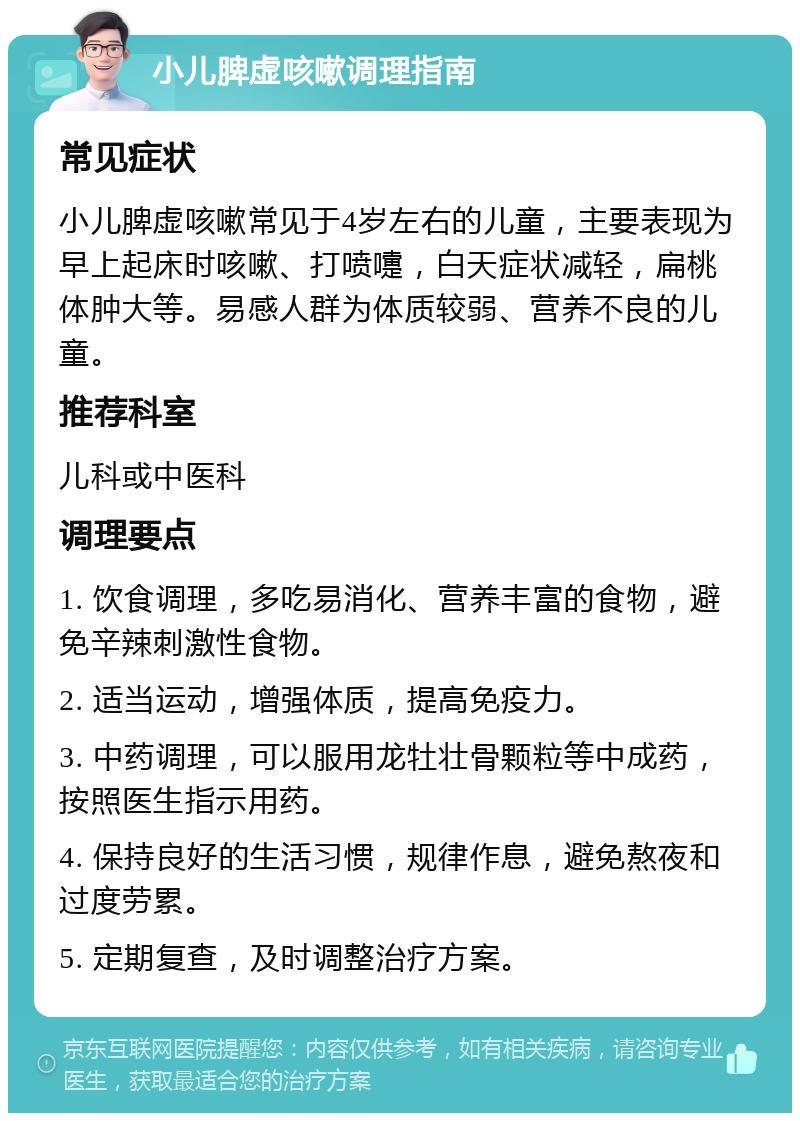 小儿脾虚咳嗽调理指南 常见症状 小儿脾虚咳嗽常见于4岁左右的儿童，主要表现为早上起床时咳嗽、打喷嚏，白天症状减轻，扁桃体肿大等。易感人群为体质较弱、营养不良的儿童。 推荐科室 儿科或中医科 调理要点 1. 饮食调理，多吃易消化、营养丰富的食物，避免辛辣刺激性食物。 2. 适当运动，增强体质，提高免疫力。 3. 中药调理，可以服用龙牡壮骨颗粒等中成药，按照医生指示用药。 4. 保持良好的生活习惯，规律作息，避免熬夜和过度劳累。 5. 定期复查，及时调整治疗方案。