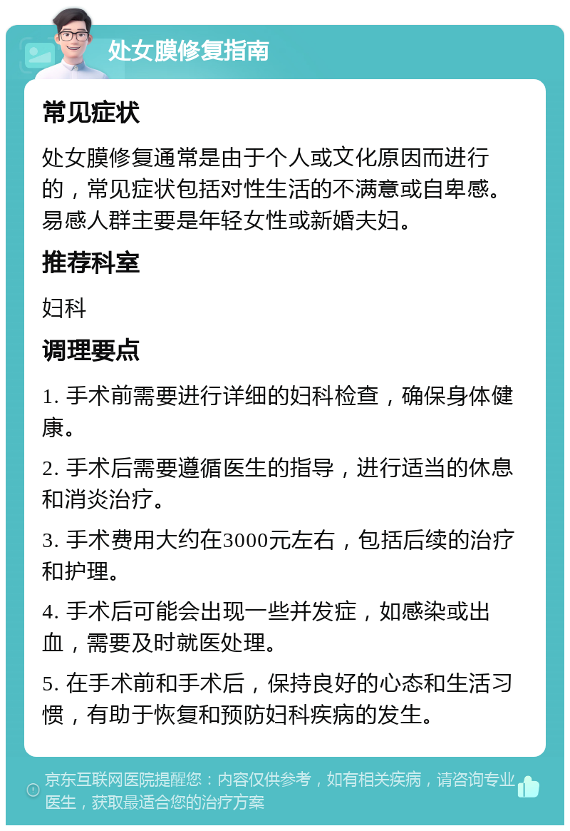 处女膜修复指南 常见症状 处女膜修复通常是由于个人或文化原因而进行的，常见症状包括对性生活的不满意或自卑感。易感人群主要是年轻女性或新婚夫妇。 推荐科室 妇科 调理要点 1. 手术前需要进行详细的妇科检查，确保身体健康。 2. 手术后需要遵循医生的指导，进行适当的休息和消炎治疗。 3. 手术费用大约在3000元左右，包括后续的治疗和护理。 4. 手术后可能会出现一些并发症，如感染或出血，需要及时就医处理。 5. 在手术前和手术后，保持良好的心态和生活习惯，有助于恢复和预防妇科疾病的发生。