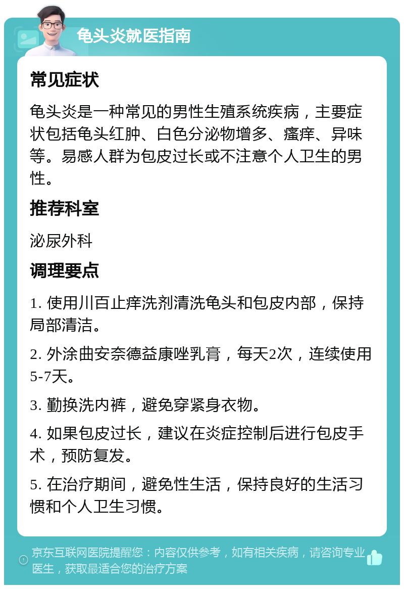 龟头炎就医指南 常见症状 龟头炎是一种常见的男性生殖系统疾病，主要症状包括龟头红肿、白色分泌物增多、瘙痒、异味等。易感人群为包皮过长或不注意个人卫生的男性。 推荐科室 泌尿外科 调理要点 1. 使用川百止痒洗剂清洗龟头和包皮内部，保持局部清洁。 2. 外涂曲安奈德益康唑乳膏，每天2次，连续使用5-7天。 3. 勤换洗内裤，避免穿紧身衣物。 4. 如果包皮过长，建议在炎症控制后进行包皮手术，预防复发。 5. 在治疗期间，避免性生活，保持良好的生活习惯和个人卫生习惯。