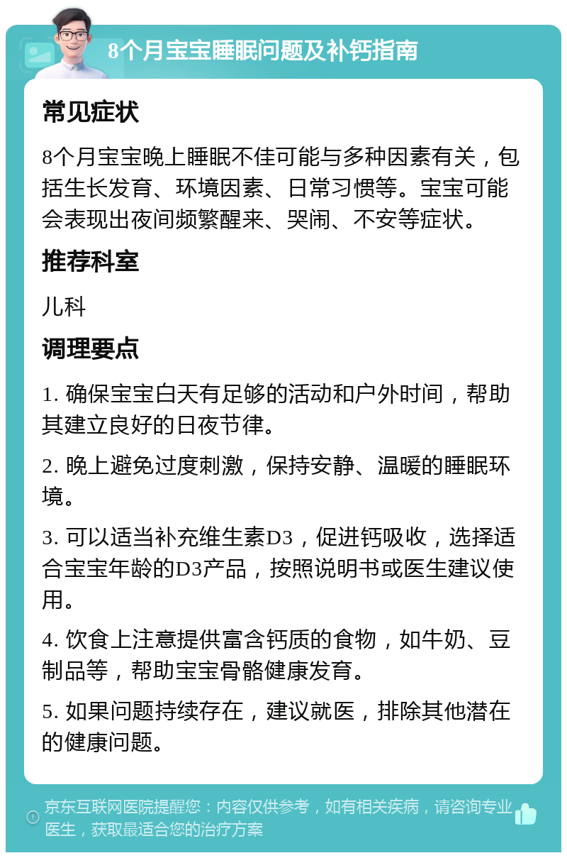 8个月宝宝睡眠问题及补钙指南 常见症状 8个月宝宝晚上睡眠不佳可能与多种因素有关，包括生长发育、环境因素、日常习惯等。宝宝可能会表现出夜间频繁醒来、哭闹、不安等症状。 推荐科室 儿科 调理要点 1. 确保宝宝白天有足够的活动和户外时间，帮助其建立良好的日夜节律。 2. 晚上避免过度刺激，保持安静、温暖的睡眠环境。 3. 可以适当补充维生素D3，促进钙吸收，选择适合宝宝年龄的D3产品，按照说明书或医生建议使用。 4. 饮食上注意提供富含钙质的食物，如牛奶、豆制品等，帮助宝宝骨骼健康发育。 5. 如果问题持续存在，建议就医，排除其他潜在的健康问题。