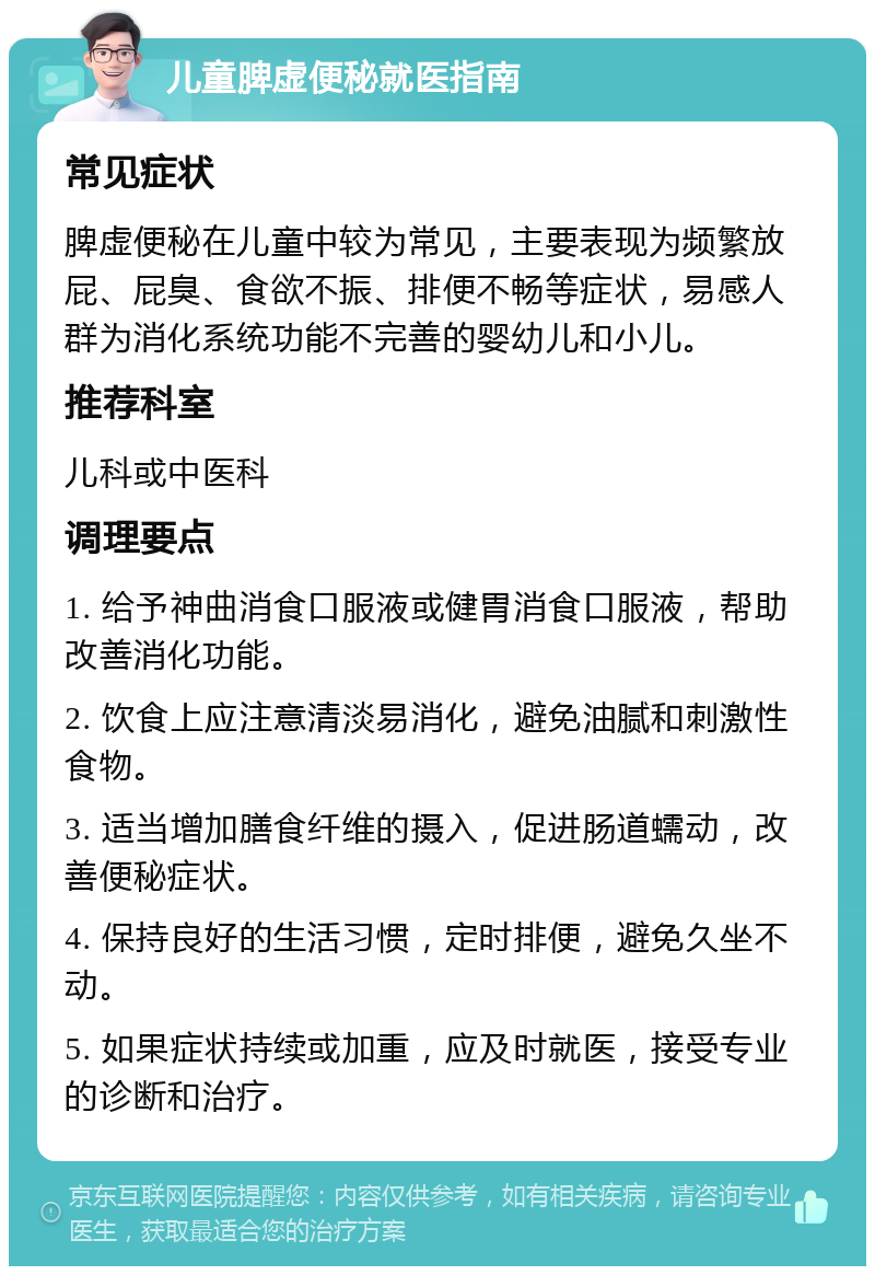 儿童脾虚便秘就医指南 常见症状 脾虚便秘在儿童中较为常见，主要表现为频繁放屁、屁臭、食欲不振、排便不畅等症状，易感人群为消化系统功能不完善的婴幼儿和小儿。 推荐科室 儿科或中医科 调理要点 1. 给予神曲消食口服液或健胃消食口服液，帮助改善消化功能。 2. 饮食上应注意清淡易消化，避免油腻和刺激性食物。 3. 适当增加膳食纤维的摄入，促进肠道蠕动，改善便秘症状。 4. 保持良好的生活习惯，定时排便，避免久坐不动。 5. 如果症状持续或加重，应及时就医，接受专业的诊断和治疗。