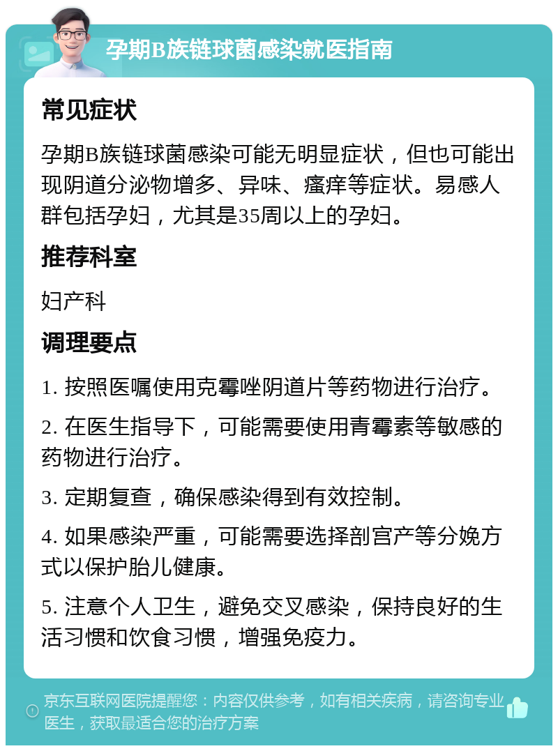 孕期B族链球菌感染就医指南 常见症状 孕期B族链球菌感染可能无明显症状，但也可能出现阴道分泌物增多、异味、瘙痒等症状。易感人群包括孕妇，尤其是35周以上的孕妇。 推荐科室 妇产科 调理要点 1. 按照医嘱使用克霉唑阴道片等药物进行治疗。 2. 在医生指导下，可能需要使用青霉素等敏感的药物进行治疗。 3. 定期复查，确保感染得到有效控制。 4. 如果感染严重，可能需要选择剖宫产等分娩方式以保护胎儿健康。 5. 注意个人卫生，避免交叉感染，保持良好的生活习惯和饮食习惯，增强免疫力。