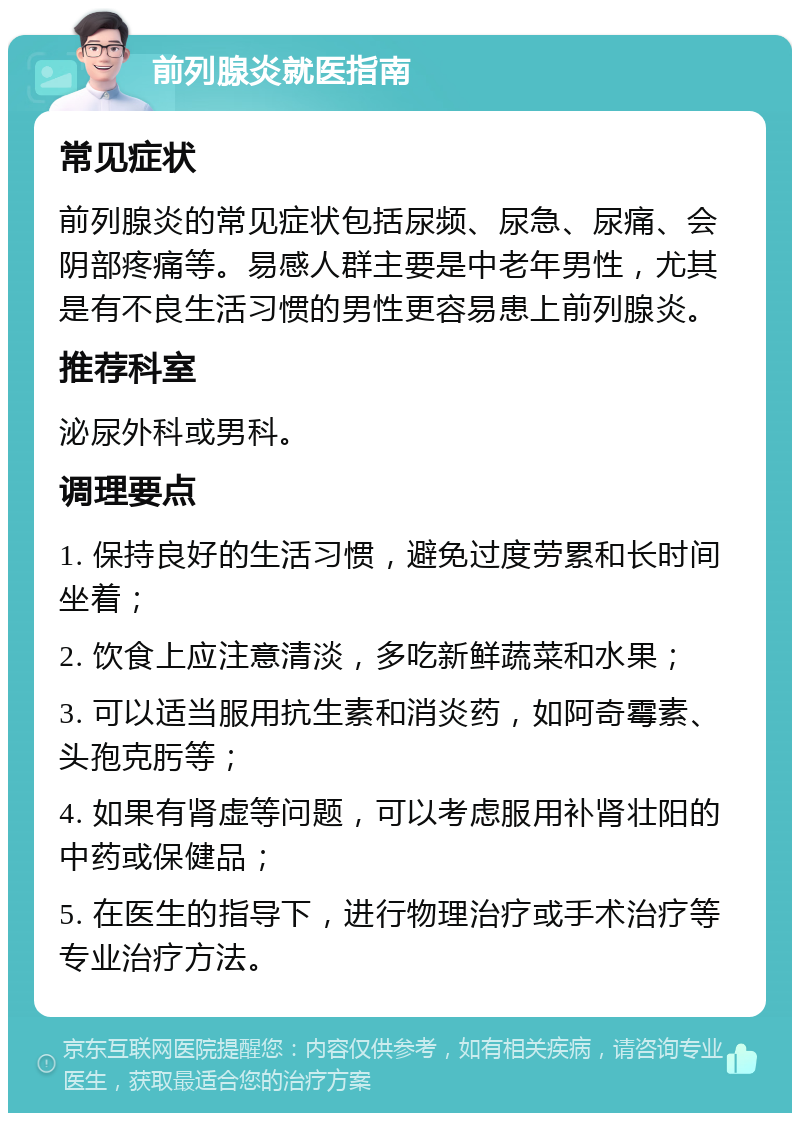 前列腺炎就医指南 常见症状 前列腺炎的常见症状包括尿频、尿急、尿痛、会阴部疼痛等。易感人群主要是中老年男性，尤其是有不良生活习惯的男性更容易患上前列腺炎。 推荐科室 泌尿外科或男科。 调理要点 1. 保持良好的生活习惯，避免过度劳累和长时间坐着； 2. 饮食上应注意清淡，多吃新鲜蔬菜和水果； 3. 可以适当服用抗生素和消炎药，如阿奇霉素、头孢克肟等； 4. 如果有肾虚等问题，可以考虑服用补肾壮阳的中药或保健品； 5. 在医生的指导下，进行物理治疗或手术治疗等专业治疗方法。