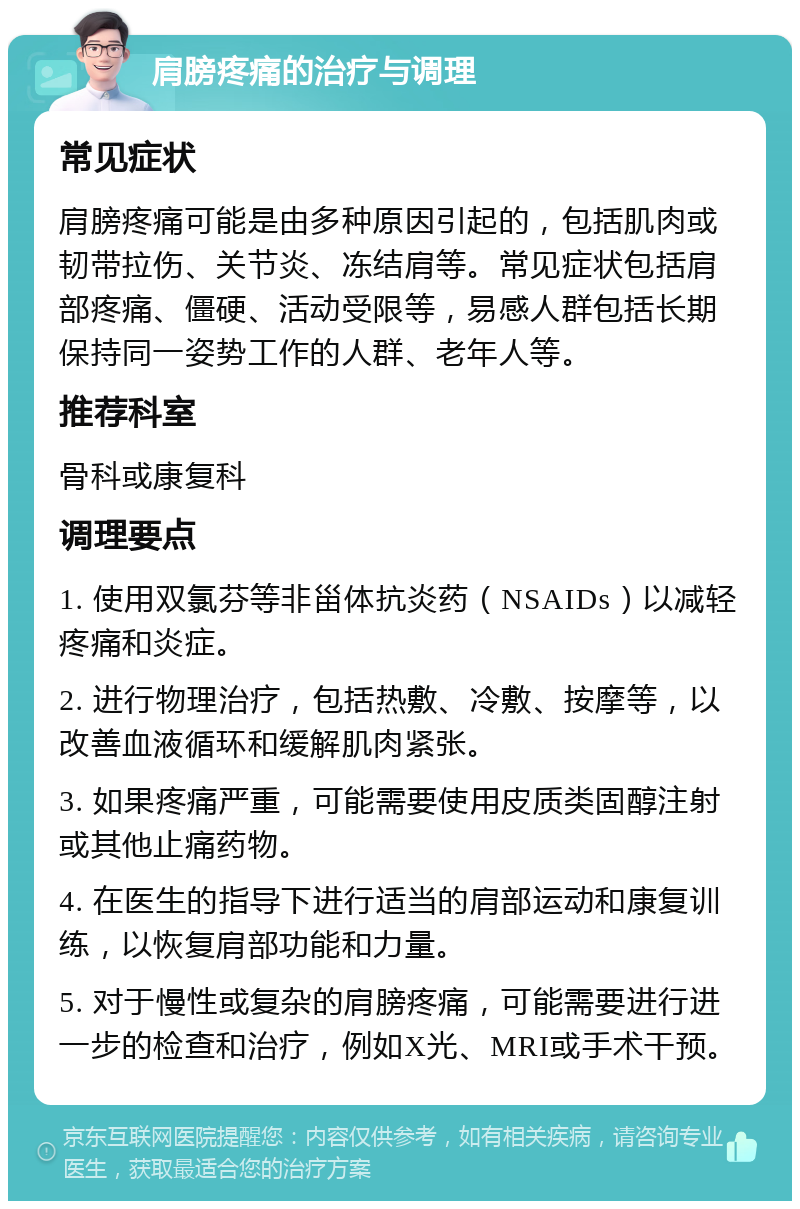 肩膀疼痛的治疗与调理 常见症状 肩膀疼痛可能是由多种原因引起的，包括肌肉或韧带拉伤、关节炎、冻结肩等。常见症状包括肩部疼痛、僵硬、活动受限等，易感人群包括长期保持同一姿势工作的人群、老年人等。 推荐科室 骨科或康复科 调理要点 1. 使用双氯芬等非甾体抗炎药（NSAIDs）以减轻疼痛和炎症。 2. 进行物理治疗，包括热敷、冷敷、按摩等，以改善血液循环和缓解肌肉紧张。 3. 如果疼痛严重，可能需要使用皮质类固醇注射或其他止痛药物。 4. 在医生的指导下进行适当的肩部运动和康复训练，以恢复肩部功能和力量。 5. 对于慢性或复杂的肩膀疼痛，可能需要进行进一步的检查和治疗，例如X光、MRI或手术干预。