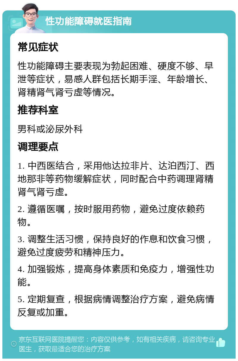 性功能障碍就医指南 常见症状 性功能障碍主要表现为勃起困难、硬度不够、早泄等症状，易感人群包括长期手淫、年龄增长、肾精肾气肾亏虚等情况。 推荐科室 男科或泌尿外科 调理要点 1. 中西医结合，采用他达拉非片、达泊西汀、西地那非等药物缓解症状，同时配合中药调理肾精肾气肾亏虚。 2. 遵循医嘱，按时服用药物，避免过度依赖药物。 3. 调整生活习惯，保持良好的作息和饮食习惯，避免过度疲劳和精神压力。 4. 加强锻炼，提高身体素质和免疫力，增强性功能。 5. 定期复查，根据病情调整治疗方案，避免病情反复或加重。