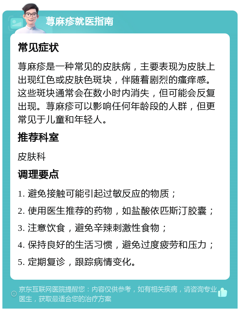 荨麻疹就医指南 常见症状 荨麻疹是一种常见的皮肤病，主要表现为皮肤上出现红色或皮肤色斑块，伴随着剧烈的瘙痒感。这些斑块通常会在数小时内消失，但可能会反复出现。荨麻疹可以影响任何年龄段的人群，但更常见于儿童和年轻人。 推荐科室 皮肤科 调理要点 1. 避免接触可能引起过敏反应的物质； 2. 使用医生推荐的药物，如盐酸依匹斯汀胶囊； 3. 注意饮食，避免辛辣刺激性食物； 4. 保持良好的生活习惯，避免过度疲劳和压力； 5. 定期复诊，跟踪病情变化。