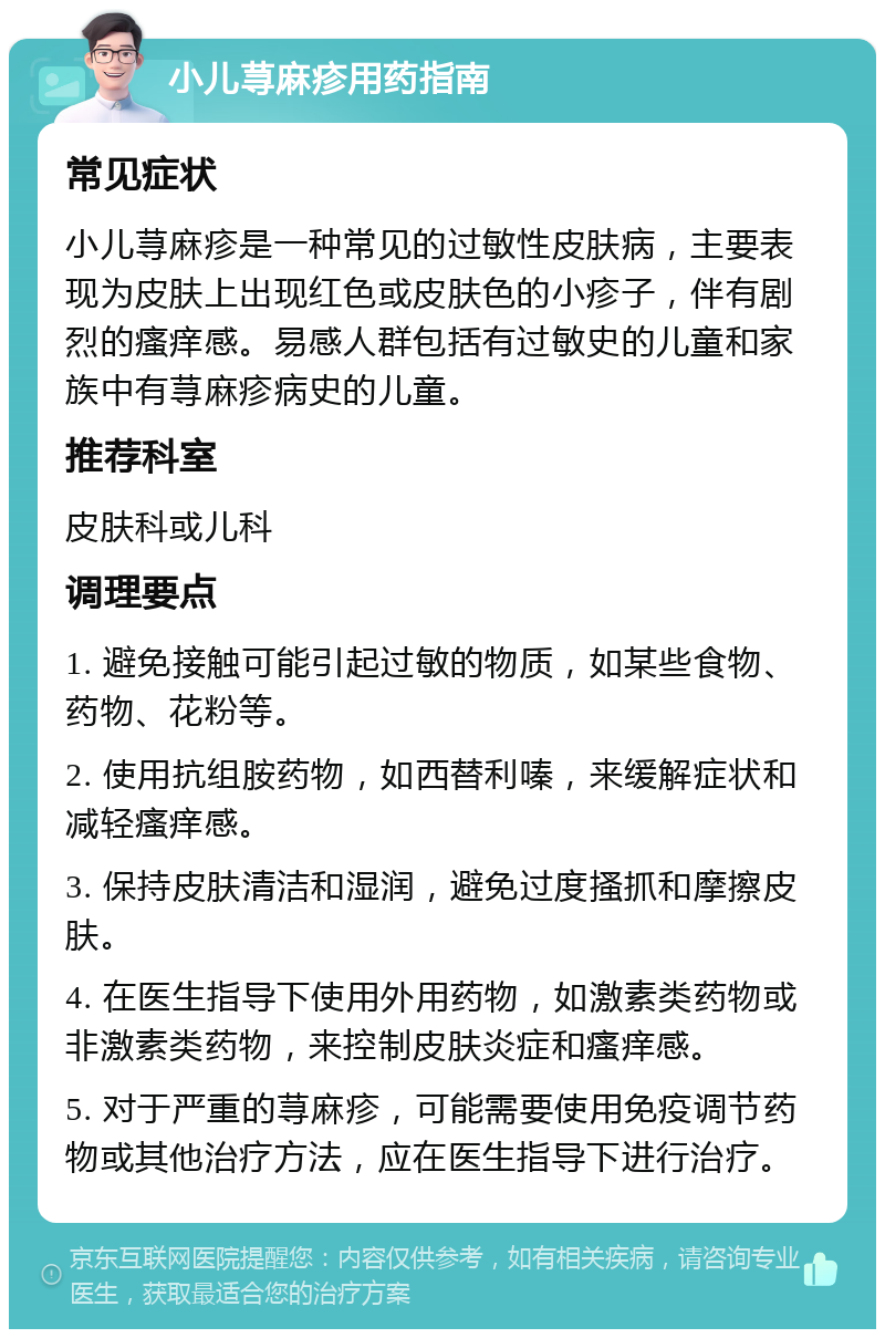 小儿荨麻疹用药指南 常见症状 小儿荨麻疹是一种常见的过敏性皮肤病，主要表现为皮肤上出现红色或皮肤色的小疹子，伴有剧烈的瘙痒感。易感人群包括有过敏史的儿童和家族中有荨麻疹病史的儿童。 推荐科室 皮肤科或儿科 调理要点 1. 避免接触可能引起过敏的物质，如某些食物、药物、花粉等。 2. 使用抗组胺药物，如西替利嗪，来缓解症状和减轻瘙痒感。 3. 保持皮肤清洁和湿润，避免过度搔抓和摩擦皮肤。 4. 在医生指导下使用外用药物，如激素类药物或非激素类药物，来控制皮肤炎症和瘙痒感。 5. 对于严重的荨麻疹，可能需要使用免疫调节药物或其他治疗方法，应在医生指导下进行治疗。