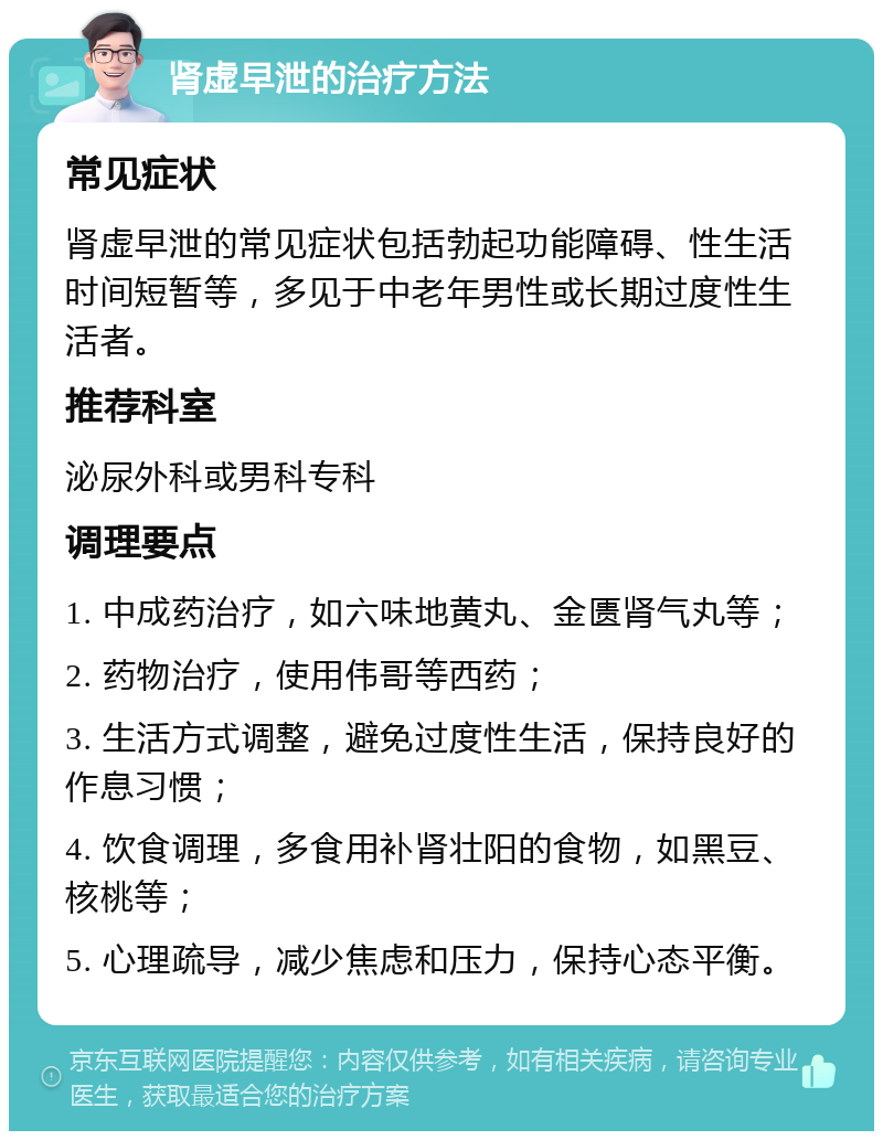 肾虚早泄的治疗方法 常见症状 肾虚早泄的常见症状包括勃起功能障碍、性生活时间短暂等，多见于中老年男性或长期过度性生活者。 推荐科室 泌尿外科或男科专科 调理要点 1. 中成药治疗，如六味地黄丸、金匮肾气丸等； 2. 药物治疗，使用伟哥等西药； 3. 生活方式调整，避免过度性生活，保持良好的作息习惯； 4. 饮食调理，多食用补肾壮阳的食物，如黑豆、核桃等； 5. 心理疏导，减少焦虑和压力，保持心态平衡。