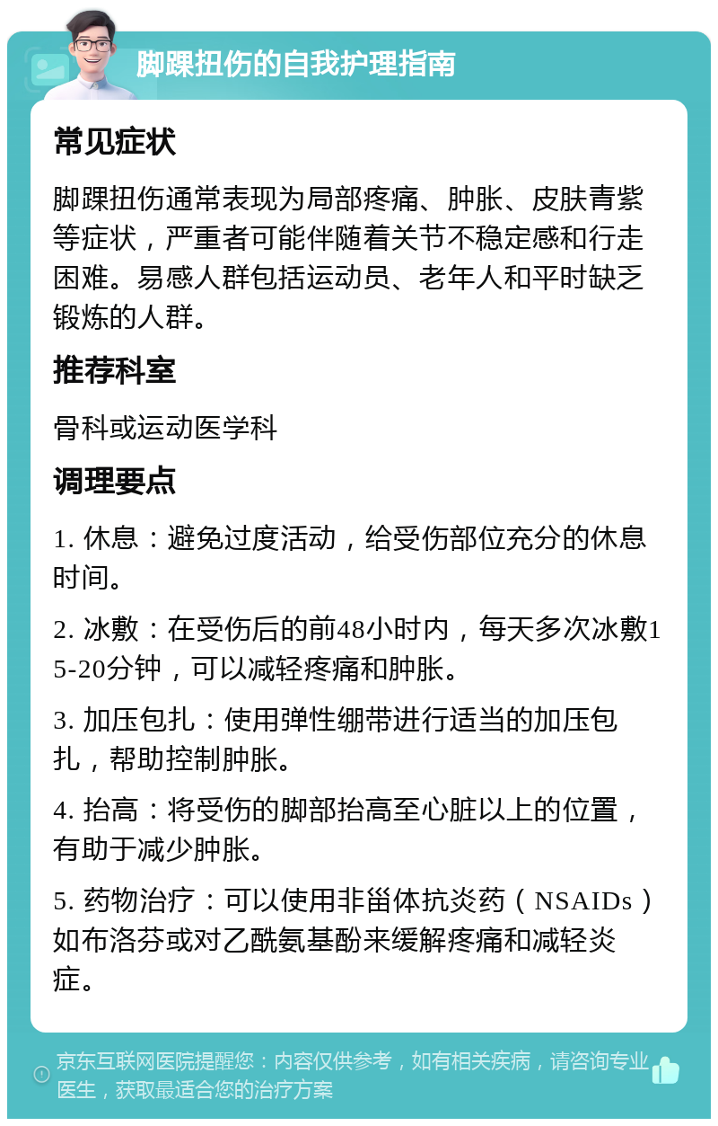 脚踝扭伤的自我护理指南 常见症状 脚踝扭伤通常表现为局部疼痛、肿胀、皮肤青紫等症状，严重者可能伴随着关节不稳定感和行走困难。易感人群包括运动员、老年人和平时缺乏锻炼的人群。 推荐科室 骨科或运动医学科 调理要点 1. 休息：避免过度活动，给受伤部位充分的休息时间。 2. 冰敷：在受伤后的前48小时内，每天多次冰敷15-20分钟，可以减轻疼痛和肿胀。 3. 加压包扎：使用弹性绷带进行适当的加压包扎，帮助控制肿胀。 4. 抬高：将受伤的脚部抬高至心脏以上的位置，有助于减少肿胀。 5. 药物治疗：可以使用非甾体抗炎药（NSAIDs）如布洛芬或对乙酰氨基酚来缓解疼痛和减轻炎症。