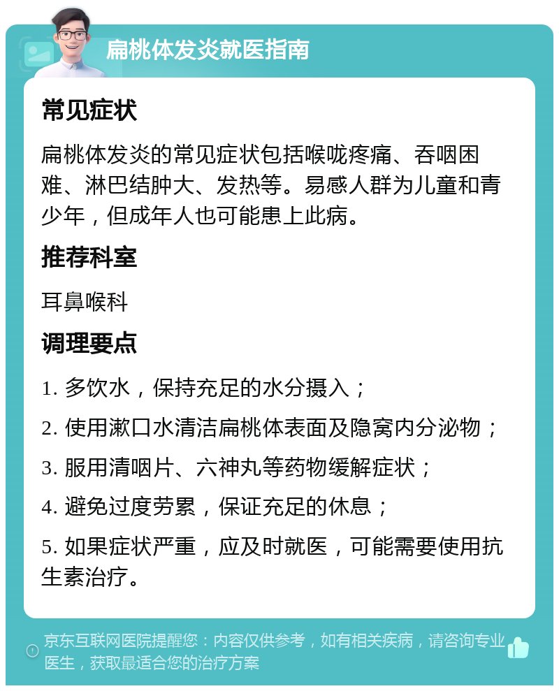 扁桃体发炎就医指南 常见症状 扁桃体发炎的常见症状包括喉咙疼痛、吞咽困难、淋巴结肿大、发热等。易感人群为儿童和青少年，但成年人也可能患上此病。 推荐科室 耳鼻喉科 调理要点 1. 多饮水，保持充足的水分摄入； 2. 使用漱口水清洁扁桃体表面及隐窝内分泌物； 3. 服用清咽片、六神丸等药物缓解症状； 4. 避免过度劳累，保证充足的休息； 5. 如果症状严重，应及时就医，可能需要使用抗生素治疗。