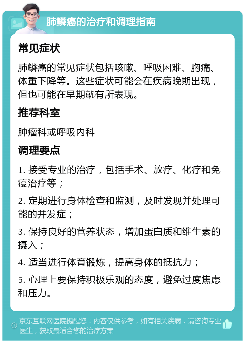 肺鳞癌的治疗和调理指南 常见症状 肺鳞癌的常见症状包括咳嗽、呼吸困难、胸痛、体重下降等。这些症状可能会在疾病晚期出现，但也可能在早期就有所表现。 推荐科室 肿瘤科或呼吸内科 调理要点 1. 接受专业的治疗，包括手术、放疗、化疗和免疫治疗等； 2. 定期进行身体检查和监测，及时发现并处理可能的并发症； 3. 保持良好的营养状态，增加蛋白质和维生素的摄入； 4. 适当进行体育锻炼，提高身体的抵抗力； 5. 心理上要保持积极乐观的态度，避免过度焦虑和压力。