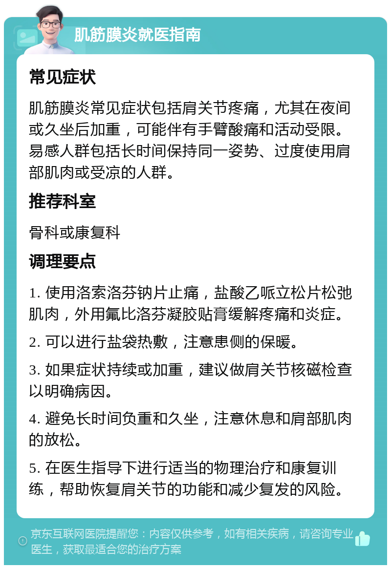 肌筋膜炎就医指南 常见症状 肌筋膜炎常见症状包括肩关节疼痛，尤其在夜间或久坐后加重，可能伴有手臂酸痛和活动受限。易感人群包括长时间保持同一姿势、过度使用肩部肌肉或受凉的人群。 推荐科室 骨科或康复科 调理要点 1. 使用洛索洛芬钠片止痛，盐酸乙哌立松片松弛肌肉，外用氟比洛芬凝胶贴膏缓解疼痛和炎症。 2. 可以进行盐袋热敷，注意患侧的保暖。 3. 如果症状持续或加重，建议做肩关节核磁检查以明确病因。 4. 避免长时间负重和久坐，注意休息和肩部肌肉的放松。 5. 在医生指导下进行适当的物理治疗和康复训练，帮助恢复肩关节的功能和减少复发的风险。