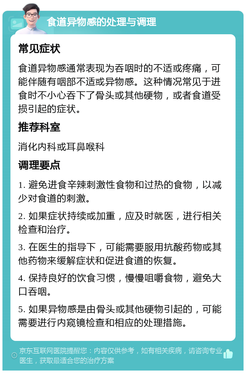 食道异物感的处理与调理 常见症状 食道异物感通常表现为吞咽时的不适或疼痛，可能伴随有咽部不适或异物感。这种情况常见于进食时不小心吞下了骨头或其他硬物，或者食道受损引起的症状。 推荐科室 消化内科或耳鼻喉科 调理要点 1. 避免进食辛辣刺激性食物和过热的食物，以减少对食道的刺激。 2. 如果症状持续或加重，应及时就医，进行相关检查和治疗。 3. 在医生的指导下，可能需要服用抗酸药物或其他药物来缓解症状和促进食道的恢复。 4. 保持良好的饮食习惯，慢慢咀嚼食物，避免大口吞咽。 5. 如果异物感是由骨头或其他硬物引起的，可能需要进行内窥镜检查和相应的处理措施。