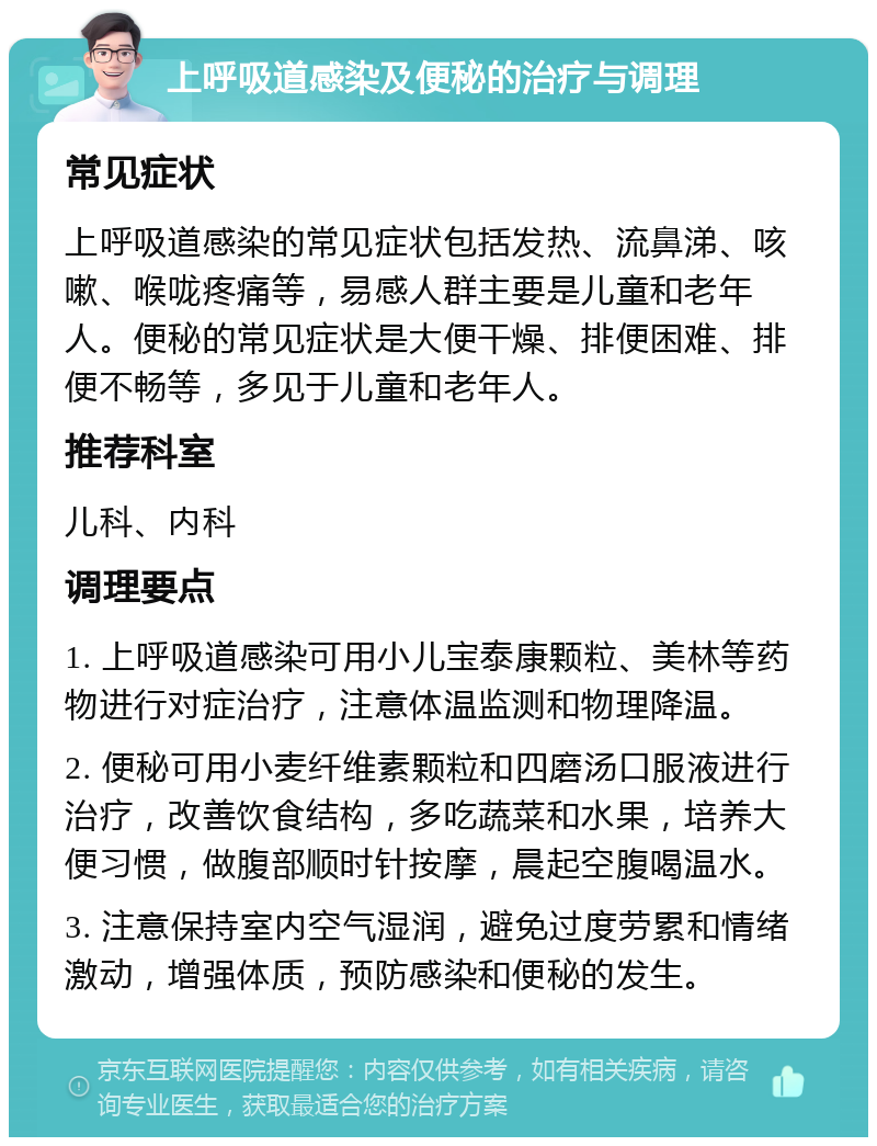 上呼吸道感染及便秘的治疗与调理 常见症状 上呼吸道感染的常见症状包括发热、流鼻涕、咳嗽、喉咙疼痛等，易感人群主要是儿童和老年人。便秘的常见症状是大便干燥、排便困难、排便不畅等，多见于儿童和老年人。 推荐科室 儿科、内科 调理要点 1. 上呼吸道感染可用小儿宝泰康颗粒、美林等药物进行对症治疗，注意体温监测和物理降温。 2. 便秘可用小麦纤维素颗粒和四磨汤口服液进行治疗，改善饮食结构，多吃蔬菜和水果，培养大便习惯，做腹部顺时针按摩，晨起空腹喝温水。 3. 注意保持室内空气湿润，避免过度劳累和情绪激动，增强体质，预防感染和便秘的发生。