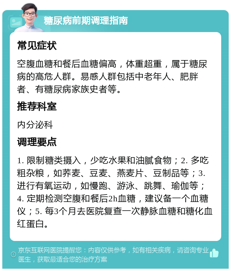 糖尿病前期调理指南 常见症状 空腹血糖和餐后血糖偏高，体重超重，属于糖尿病的高危人群。易感人群包括中老年人、肥胖者、有糖尿病家族史者等。 推荐科室 内分泌科 调理要点 1. 限制糖类摄入，少吃水果和油腻食物；2. 多吃粗杂粮，如荞麦、豆麦、燕麦片、豆制品等；3. 进行有氧运动，如慢跑、游泳、跳舞、瑜伽等；4. 定期检测空腹和餐后2h血糖，建议备一个血糖仪；5. 每3个月去医院复查一次静脉血糖和糖化血红蛋白。