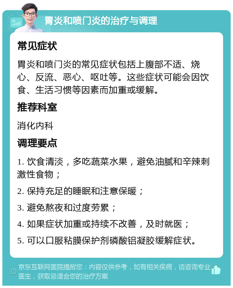 胃炎和喷门炎的治疗与调理 常见症状 胃炎和喷门炎的常见症状包括上腹部不适、烧心、反流、恶心、呕吐等。这些症状可能会因饮食、生活习惯等因素而加重或缓解。 推荐科室 消化内科 调理要点 1. 饮食清淡，多吃蔬菜水果，避免油腻和辛辣刺激性食物； 2. 保持充足的睡眠和注意保暖； 3. 避免熬夜和过度劳累； 4. 如果症状加重或持续不改善，及时就医； 5. 可以口服粘膜保护剂磷酸铝凝胶缓解症状。