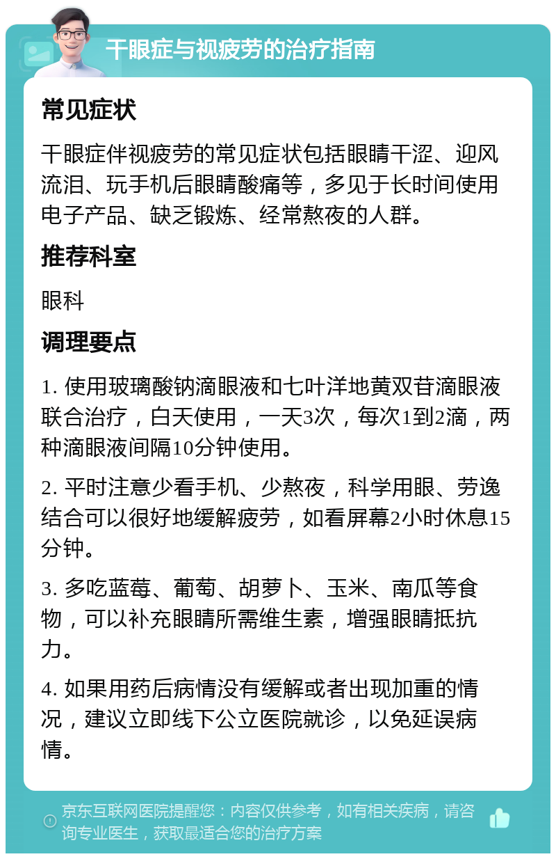 干眼症与视疲劳的治疗指南 常见症状 干眼症伴视疲劳的常见症状包括眼睛干涩、迎风流泪、玩手机后眼睛酸痛等，多见于长时间使用电子产品、缺乏锻炼、经常熬夜的人群。 推荐科室 眼科 调理要点 1. 使用玻璃酸钠滴眼液和七叶洋地黄双苷滴眼液联合治疗，白天使用，一天3次，每次1到2滴，两种滴眼液间隔10分钟使用。 2. 平时注意少看手机、少熬夜，科学用眼、劳逸结合可以很好地缓解疲劳，如看屏幕2小时休息15分钟。 3. 多吃蓝莓、葡萄、胡萝卜、玉米、南瓜等食物，可以补充眼睛所需维生素，增强眼睛抵抗力。 4. 如果用药后病情没有缓解或者出现加重的情况，建议立即线下公立医院就诊，以免延误病情。