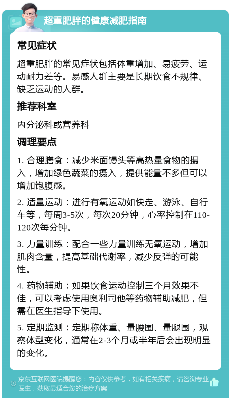 超重肥胖的健康减肥指南 常见症状 超重肥胖的常见症状包括体重增加、易疲劳、运动耐力差等。易感人群主要是长期饮食不规律、缺乏运动的人群。 推荐科室 内分泌科或营养科 调理要点 1. 合理膳食：减少米面馒头等高热量食物的摄入，增加绿色蔬菜的摄入，提供能量不多但可以增加饱腹感。 2. 适量运动：进行有氧运动如快走、游泳、自行车等，每周3-5次，每次20分钟，心率控制在110-120次每分钟。 3. 力量训练：配合一些力量训练无氧运动，增加肌肉含量，提高基础代谢率，减少反弹的可能性。 4. 药物辅助：如果饮食运动控制三个月效果不佳，可以考虑使用奥利司他等药物辅助减肥，但需在医生指导下使用。 5. 定期监测：定期称体重、量腰围、量腿围，观察体型变化，通常在2-3个月或半年后会出现明显的变化。