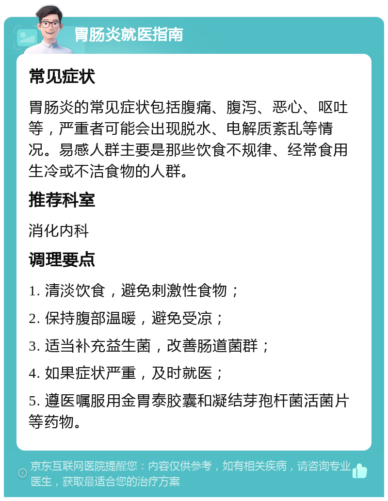 胃肠炎就医指南 常见症状 胃肠炎的常见症状包括腹痛、腹泻、恶心、呕吐等，严重者可能会出现脱水、电解质紊乱等情况。易感人群主要是那些饮食不规律、经常食用生冷或不洁食物的人群。 推荐科室 消化内科 调理要点 1. 清淡饮食，避免刺激性食物； 2. 保持腹部温暖，避免受凉； 3. 适当补充益生菌，改善肠道菌群； 4. 如果症状严重，及时就医； 5. 遵医嘱服用金胃泰胶囊和凝结芽孢杆菌活菌片等药物。