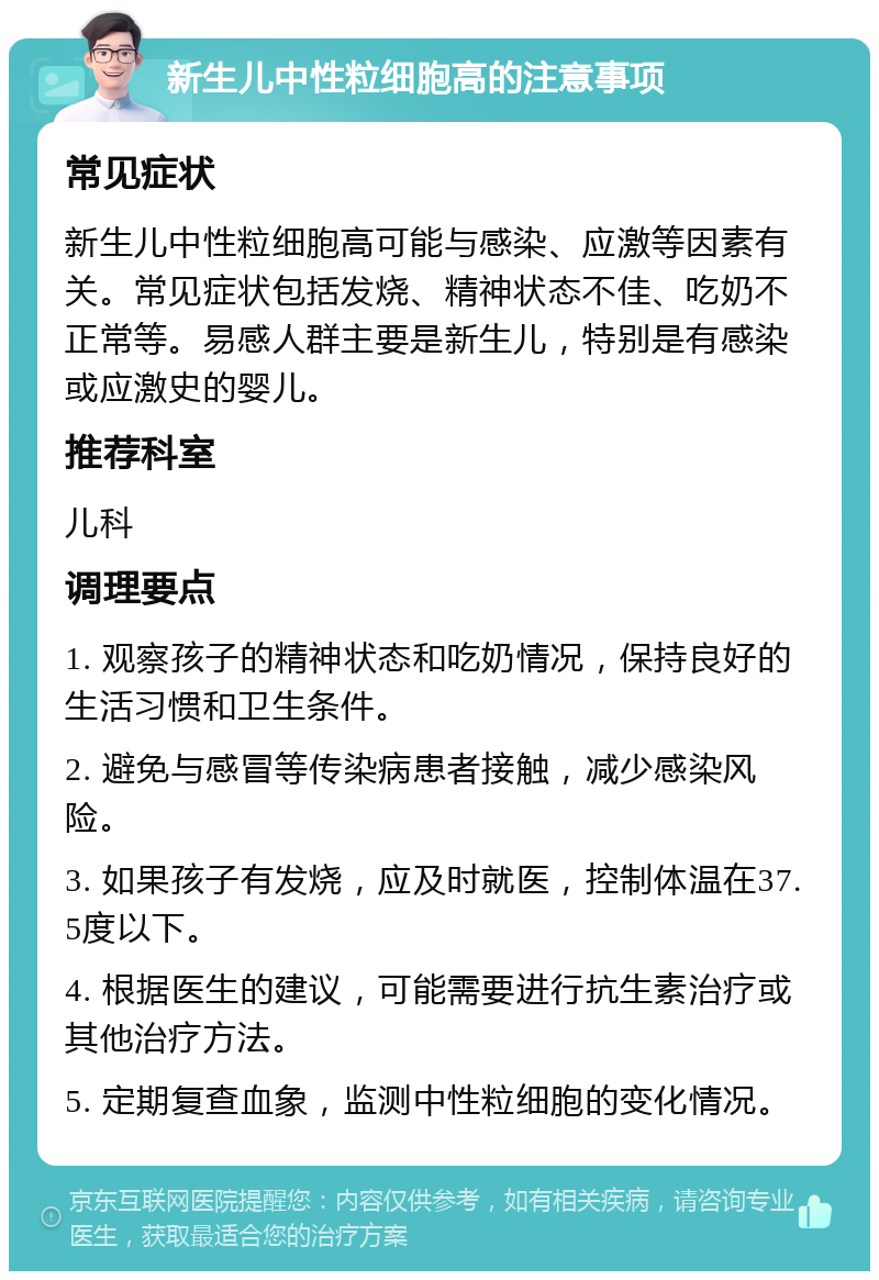 新生儿中性粒细胞高的注意事项 常见症状 新生儿中性粒细胞高可能与感染、应激等因素有关。常见症状包括发烧、精神状态不佳、吃奶不正常等。易感人群主要是新生儿，特别是有感染或应激史的婴儿。 推荐科室 儿科 调理要点 1. 观察孩子的精神状态和吃奶情况，保持良好的生活习惯和卫生条件。 2. 避免与感冒等传染病患者接触，减少感染风险。 3. 如果孩子有发烧，应及时就医，控制体温在37.5度以下。 4. 根据医生的建议，可能需要进行抗生素治疗或其他治疗方法。 5. 定期复查血象，监测中性粒细胞的变化情况。