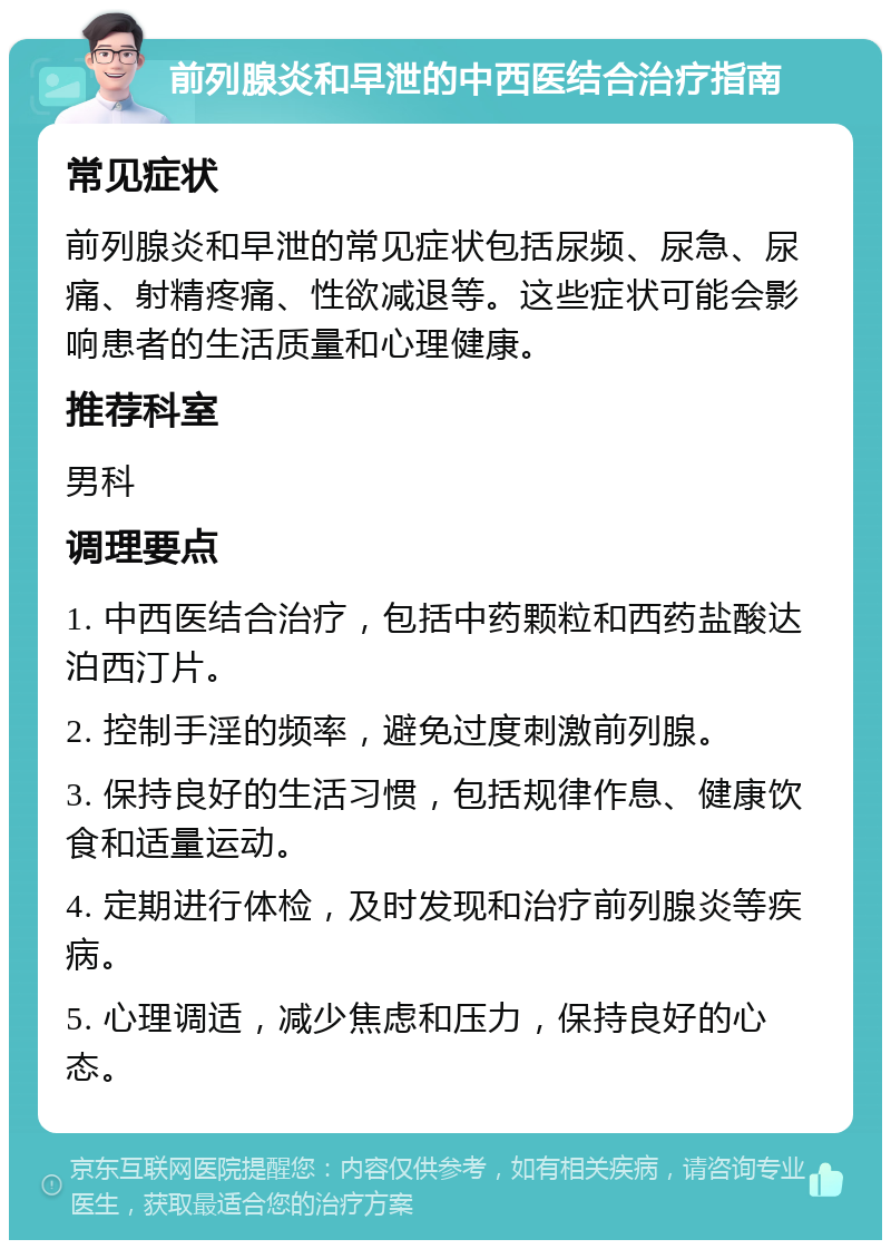 前列腺炎和早泄的中西医结合治疗指南 常见症状 前列腺炎和早泄的常见症状包括尿频、尿急、尿痛、射精疼痛、性欲减退等。这些症状可能会影响患者的生活质量和心理健康。 推荐科室 男科 调理要点 1. 中西医结合治疗，包括中药颗粒和西药盐酸达泊西汀片。 2. 控制手淫的频率，避免过度刺激前列腺。 3. 保持良好的生活习惯，包括规律作息、健康饮食和适量运动。 4. 定期进行体检，及时发现和治疗前列腺炎等疾病。 5. 心理调适，减少焦虑和压力，保持良好的心态。