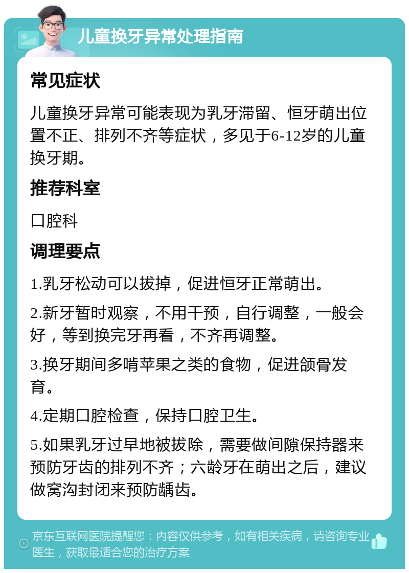 儿童换牙异常处理指南 常见症状 儿童换牙异常可能表现为乳牙滞留、恒牙萌出位置不正、排列不齐等症状，多见于6-12岁的儿童换牙期。 推荐科室 口腔科 调理要点 1.乳牙松动可以拔掉，促进恒牙正常萌出。 2.新牙暂时观察，不用干预，自行调整，一般会好，等到换完牙再看，不齐再调整。 3.换牙期间多啃苹果之类的食物，促进颌骨发育。 4.定期口腔检查，保持口腔卫生。 5.如果乳牙过早地被拔除，需要做间隙保持器来预防牙齿的排列不齐；六龄牙在萌出之后，建议做窝沟封闭来预防龋齿。