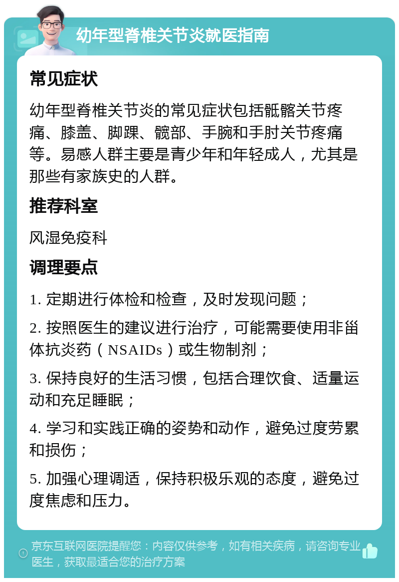 幼年型脊椎关节炎就医指南 常见症状 幼年型脊椎关节炎的常见症状包括骶髂关节疼痛、膝盖、脚踝、髋部、手腕和手肘关节疼痛等。易感人群主要是青少年和年轻成人，尤其是那些有家族史的人群。 推荐科室 风湿免疫科 调理要点 1. 定期进行体检和检查，及时发现问题； 2. 按照医生的建议进行治疗，可能需要使用非甾体抗炎药（NSAIDs）或生物制剂； 3. 保持良好的生活习惯，包括合理饮食、适量运动和充足睡眠； 4. 学习和实践正确的姿势和动作，避免过度劳累和损伤； 5. 加强心理调适，保持积极乐观的态度，避免过度焦虑和压力。