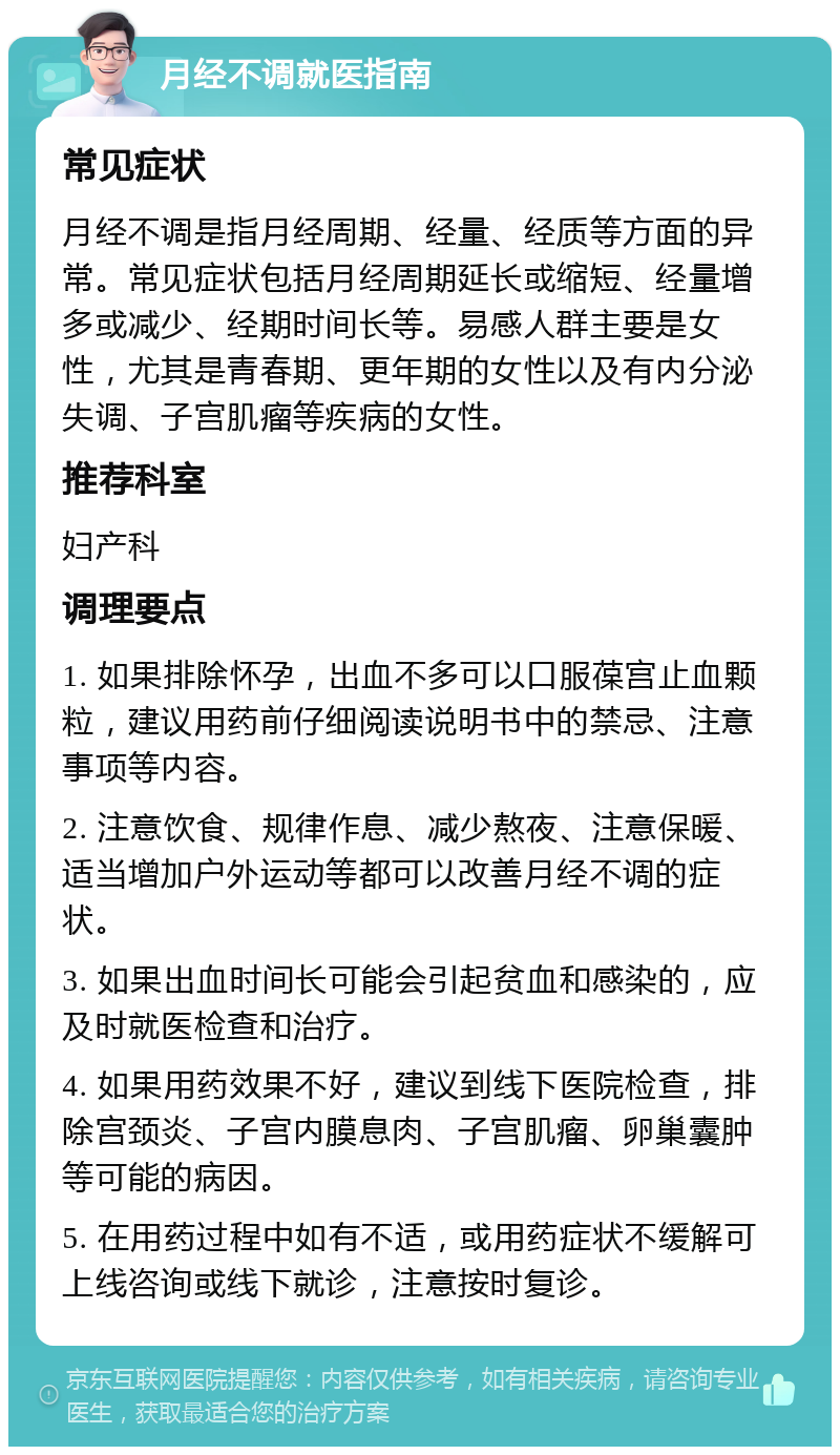 月经不调就医指南 常见症状 月经不调是指月经周期、经量、经质等方面的异常。常见症状包括月经周期延长或缩短、经量增多或减少、经期时间长等。易感人群主要是女性，尤其是青春期、更年期的女性以及有内分泌失调、子宫肌瘤等疾病的女性。 推荐科室 妇产科 调理要点 1. 如果排除怀孕，出血不多可以口服葆宫止血颗粒，建议用药前仔细阅读说明书中的禁忌、注意事项等内容。 2. 注意饮食、规律作息、减少熬夜、注意保暖、适当增加户外运动等都可以改善月经不调的症状。 3. 如果出血时间长可能会引起贫血和感染的，应及时就医检查和治疗。 4. 如果用药效果不好，建议到线下医院检查，排除宫颈炎、子宫内膜息肉、子宫肌瘤、卵巢囊肿等可能的病因。 5. 在用药过程中如有不适，或用药症状不缓解可上线咨询或线下就诊，注意按时复诊。