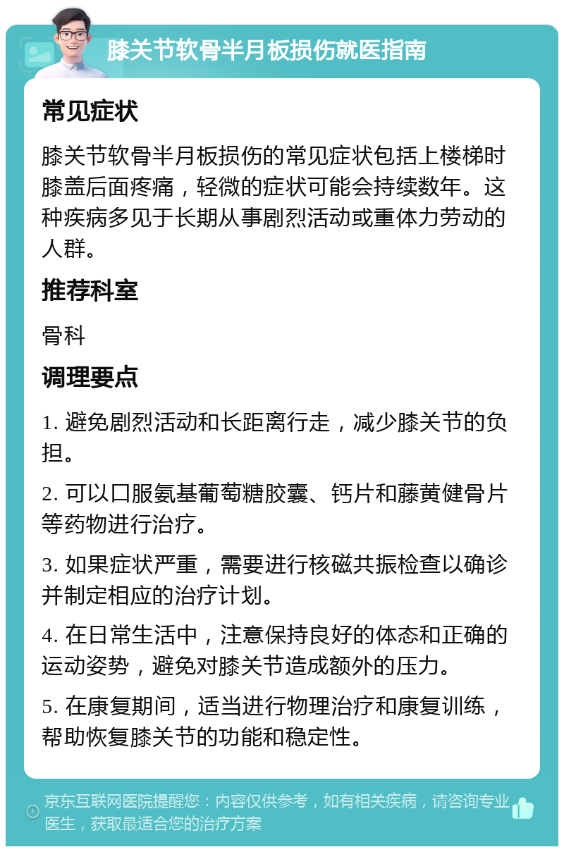 膝关节软骨半月板损伤就医指南 常见症状 膝关节软骨半月板损伤的常见症状包括上楼梯时膝盖后面疼痛，轻微的症状可能会持续数年。这种疾病多见于长期从事剧烈活动或重体力劳动的人群。 推荐科室 骨科 调理要点 1. 避免剧烈活动和长距离行走，减少膝关节的负担。 2. 可以口服氨基葡萄糖胶囊、钙片和藤黄健骨片等药物进行治疗。 3. 如果症状严重，需要进行核磁共振检查以确诊并制定相应的治疗计划。 4. 在日常生活中，注意保持良好的体态和正确的运动姿势，避免对膝关节造成额外的压力。 5. 在康复期间，适当进行物理治疗和康复训练，帮助恢复膝关节的功能和稳定性。