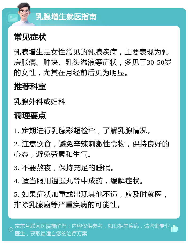 乳腺增生就医指南 常见症状 乳腺增生是女性常见的乳腺疾病，主要表现为乳房胀痛、肿块、乳头溢液等症状，多见于30-50岁的女性，尤其在月经前后更为明显。 推荐科室 乳腺外科或妇科 调理要点 1. 定期进行乳腺彩超检查，了解乳腺情况。 2. 注意饮食，避免辛辣刺激性食物，保持良好的心态，避免劳累和生气。 3. 不要熬夜，保持充足的睡眠。 4. 适当服用逍遥丸等中成药，缓解症状。 5. 如果症状加重或出现其他不适，应及时就医，排除乳腺癌等严重疾病的可能性。