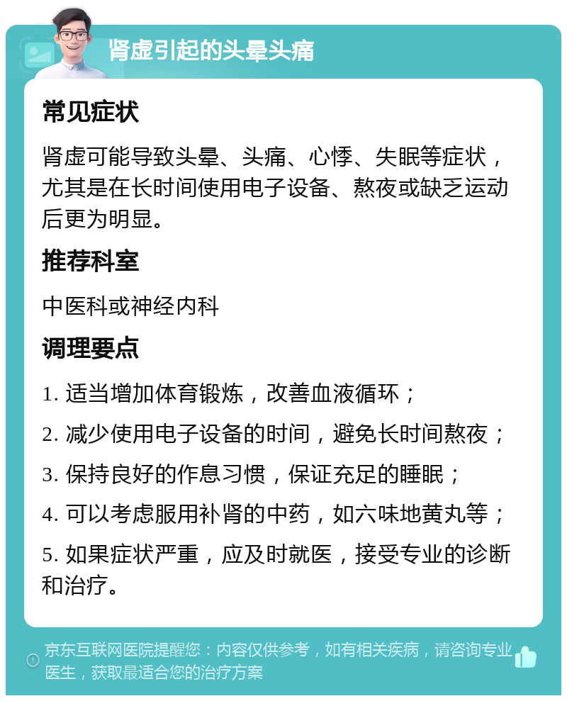 肾虚引起的头晕头痛 常见症状 肾虚可能导致头晕、头痛、心悸、失眠等症状，尤其是在长时间使用电子设备、熬夜或缺乏运动后更为明显。 推荐科室 中医科或神经内科 调理要点 1. 适当增加体育锻炼，改善血液循环； 2. 减少使用电子设备的时间，避免长时间熬夜； 3. 保持良好的作息习惯，保证充足的睡眠； 4. 可以考虑服用补肾的中药，如六味地黄丸等； 5. 如果症状严重，应及时就医，接受专业的诊断和治疗。