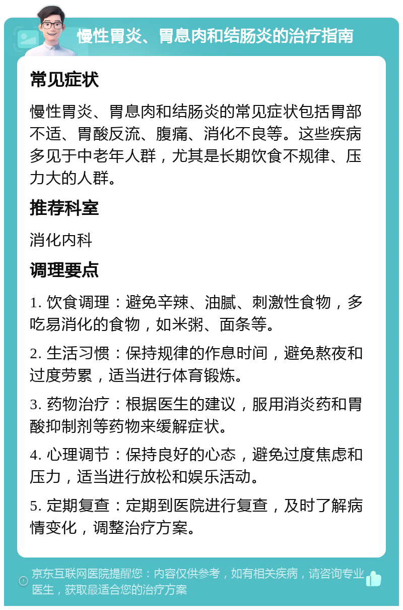 慢性胃炎、胃息肉和结肠炎的治疗指南 常见症状 慢性胃炎、胃息肉和结肠炎的常见症状包括胃部不适、胃酸反流、腹痛、消化不良等。这些疾病多见于中老年人群，尤其是长期饮食不规律、压力大的人群。 推荐科室 消化内科 调理要点 1. 饮食调理：避免辛辣、油腻、刺激性食物，多吃易消化的食物，如米粥、面条等。 2. 生活习惯：保持规律的作息时间，避免熬夜和过度劳累，适当进行体育锻炼。 3. 药物治疗：根据医生的建议，服用消炎药和胃酸抑制剂等药物来缓解症状。 4. 心理调节：保持良好的心态，避免过度焦虑和压力，适当进行放松和娱乐活动。 5. 定期复查：定期到医院进行复查，及时了解病情变化，调整治疗方案。