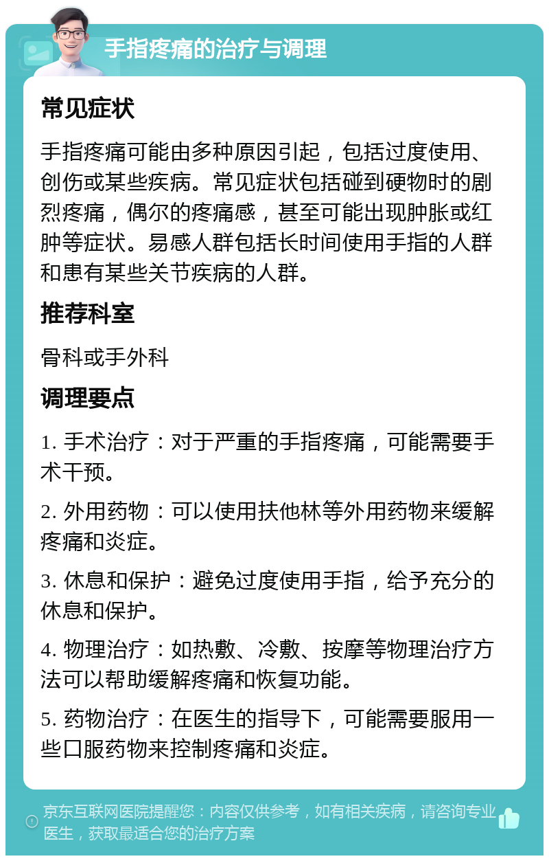 手指疼痛的治疗与调理 常见症状 手指疼痛可能由多种原因引起，包括过度使用、创伤或某些疾病。常见症状包括碰到硬物时的剧烈疼痛，偶尔的疼痛感，甚至可能出现肿胀或红肿等症状。易感人群包括长时间使用手指的人群和患有某些关节疾病的人群。 推荐科室 骨科或手外科 调理要点 1. 手术治疗：对于严重的手指疼痛，可能需要手术干预。 2. 外用药物：可以使用扶他林等外用药物来缓解疼痛和炎症。 3. 休息和保护：避免过度使用手指，给予充分的休息和保护。 4. 物理治疗：如热敷、冷敷、按摩等物理治疗方法可以帮助缓解疼痛和恢复功能。 5. 药物治疗：在医生的指导下，可能需要服用一些口服药物来控制疼痛和炎症。