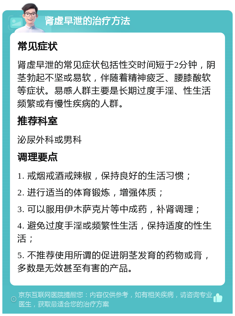 肾虚早泄的治疗方法 常见症状 肾虚早泄的常见症状包括性交时间短于2分钟，阴茎勃起不坚或易软，伴随着精神疲乏、腰膝酸软等症状。易感人群主要是长期过度手淫、性生活频繁或有慢性疾病的人群。 推荐科室 泌尿外科或男科 调理要点 1. 戒烟戒酒戒辣椒，保持良好的生活习惯； 2. 进行适当的体育锻炼，增强体质； 3. 可以服用伊木萨克片等中成药，补肾调理； 4. 避免过度手淫或频繁性生活，保持适度的性生活； 5. 不推荐使用所谓的促进阴茎发育的药物或膏，多数是无效甚至有害的产品。