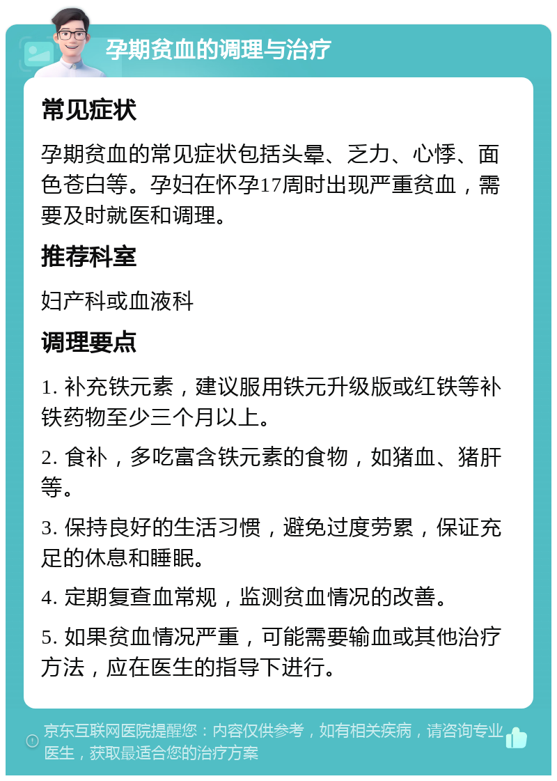 孕期贫血的调理与治疗 常见症状 孕期贫血的常见症状包括头晕、乏力、心悸、面色苍白等。孕妇在怀孕17周时出现严重贫血，需要及时就医和调理。 推荐科室 妇产科或血液科 调理要点 1. 补充铁元素，建议服用铁元升级版或红铁等补铁药物至少三个月以上。 2. 食补，多吃富含铁元素的食物，如猪血、猪肝等。 3. 保持良好的生活习惯，避免过度劳累，保证充足的休息和睡眠。 4. 定期复查血常规，监测贫血情况的改善。 5. 如果贫血情况严重，可能需要输血或其他治疗方法，应在医生的指导下进行。