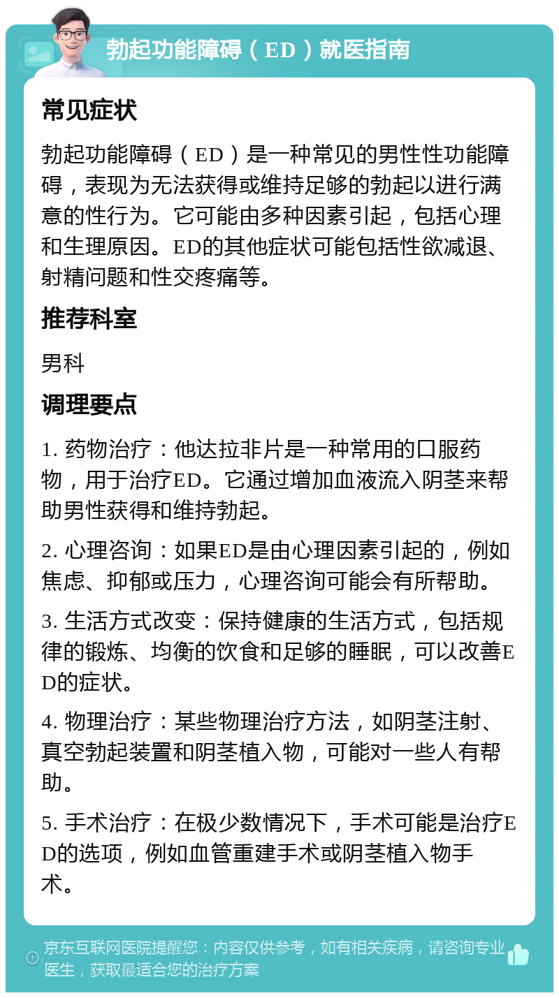 勃起功能障碍（ED）就医指南 常见症状 勃起功能障碍（ED）是一种常见的男性性功能障碍，表现为无法获得或维持足够的勃起以进行满意的性行为。它可能由多种因素引起，包括心理和生理原因。ED的其他症状可能包括性欲减退、射精问题和性交疼痛等。 推荐科室 男科 调理要点 1. 药物治疗：他达拉非片是一种常用的口服药物，用于治疗ED。它通过增加血液流入阴茎来帮助男性获得和维持勃起。 2. 心理咨询：如果ED是由心理因素引起的，例如焦虑、抑郁或压力，心理咨询可能会有所帮助。 3. 生活方式改变：保持健康的生活方式，包括规律的锻炼、均衡的饮食和足够的睡眠，可以改善ED的症状。 4. 物理治疗：某些物理治疗方法，如阴茎注射、真空勃起装置和阴茎植入物，可能对一些人有帮助。 5. 手术治疗：在极少数情况下，手术可能是治疗ED的选项，例如血管重建手术或阴茎植入物手术。