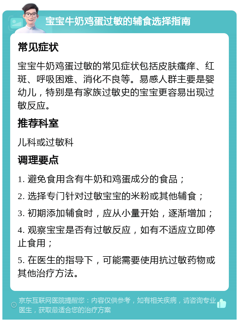 宝宝牛奶鸡蛋过敏的辅食选择指南 常见症状 宝宝牛奶鸡蛋过敏的常见症状包括皮肤瘙痒、红斑、呼吸困难、消化不良等。易感人群主要是婴幼儿，特别是有家族过敏史的宝宝更容易出现过敏反应。 推荐科室 儿科或过敏科 调理要点 1. 避免食用含有牛奶和鸡蛋成分的食品； 2. 选择专门针对过敏宝宝的米粉或其他辅食； 3. 初期添加辅食时，应从小量开始，逐渐增加； 4. 观察宝宝是否有过敏反应，如有不适应立即停止食用； 5. 在医生的指导下，可能需要使用抗过敏药物或其他治疗方法。