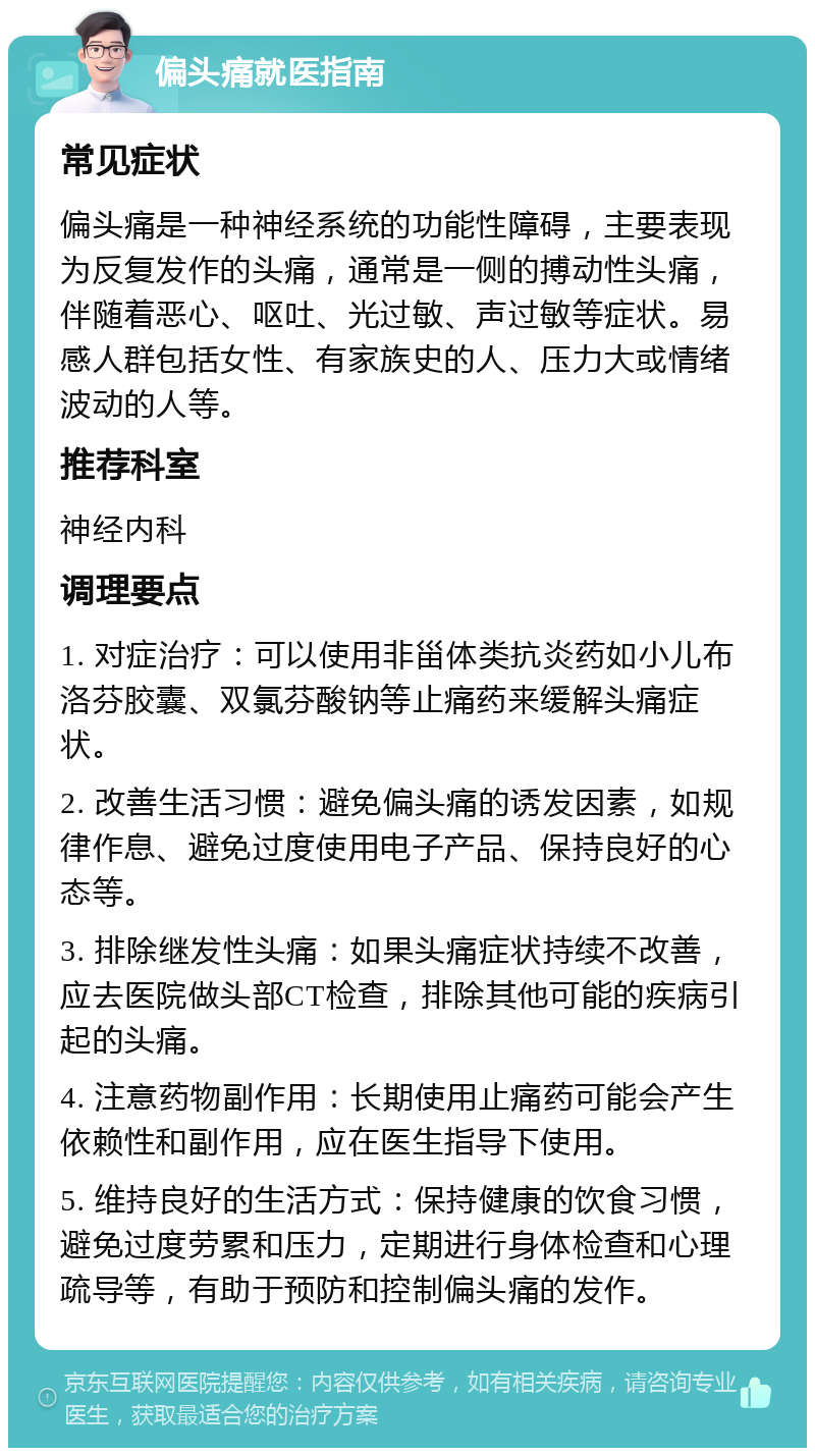 偏头痛就医指南 常见症状 偏头痛是一种神经系统的功能性障碍，主要表现为反复发作的头痛，通常是一侧的搏动性头痛，伴随着恶心、呕吐、光过敏、声过敏等症状。易感人群包括女性、有家族史的人、压力大或情绪波动的人等。 推荐科室 神经内科 调理要点 1. 对症治疗：可以使用非甾体类抗炎药如小儿布洛芬胶囊、双氯芬酸钠等止痛药来缓解头痛症状。 2. 改善生活习惯：避免偏头痛的诱发因素，如规律作息、避免过度使用电子产品、保持良好的心态等。 3. 排除继发性头痛：如果头痛症状持续不改善，应去医院做头部CT检查，排除其他可能的疾病引起的头痛。 4. 注意药物副作用：长期使用止痛药可能会产生依赖性和副作用，应在医生指导下使用。 5. 维持良好的生活方式：保持健康的饮食习惯，避免过度劳累和压力，定期进行身体检查和心理疏导等，有助于预防和控制偏头痛的发作。