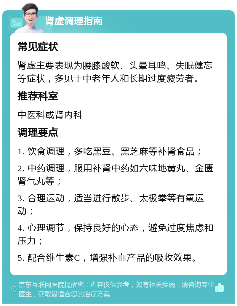 肾虚调理指南 常见症状 肾虚主要表现为腰膝酸软、头晕耳鸣、失眠健忘等症状，多见于中老年人和长期过度疲劳者。 推荐科室 中医科或肾内科 调理要点 1. 饮食调理，多吃黑豆、黑芝麻等补肾食品； 2. 中药调理，服用补肾中药如六味地黄丸、金匮肾气丸等； 3. 合理运动，适当进行散步、太极拳等有氧运动； 4. 心理调节，保持良好的心态，避免过度焦虑和压力； 5. 配合维生素C，增强补血产品的吸收效果。