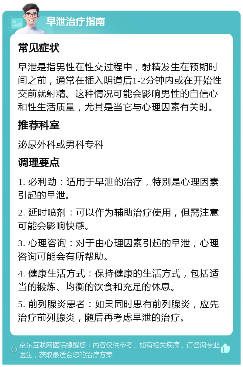 早泄治疗指南 常见症状 早泄是指男性在性交过程中，射精发生在预期时间之前，通常在插入阴道后1-2分钟内或在开始性交前就射精。这种情况可能会影响男性的自信心和性生活质量，尤其是当它与心理因素有关时。 推荐科室 泌尿外科或男科专科 调理要点 1. 必利劲：适用于早泄的治疗，特别是心理因素引起的早泄。 2. 延时喷剂：可以作为辅助治疗使用，但需注意可能会影响快感。 3. 心理咨询：对于由心理因素引起的早泄，心理咨询可能会有所帮助。 4. 健康生活方式：保持健康的生活方式，包括适当的锻炼、均衡的饮食和充足的休息。 5. 前列腺炎患者：如果同时患有前列腺炎，应先治疗前列腺炎，随后再考虑早泄的治疗。