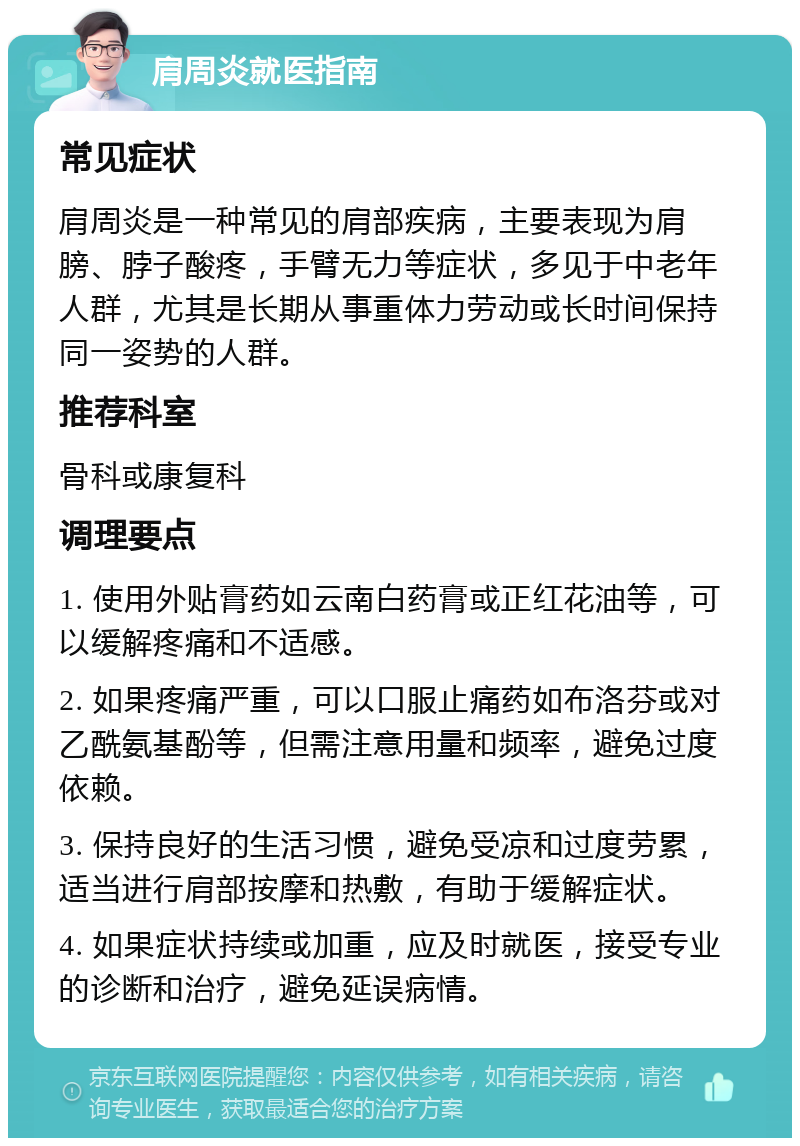 肩周炎就医指南 常见症状 肩周炎是一种常见的肩部疾病，主要表现为肩膀、脖子酸疼，手臂无力等症状，多见于中老年人群，尤其是长期从事重体力劳动或长时间保持同一姿势的人群。 推荐科室 骨科或康复科 调理要点 1. 使用外贴膏药如云南白药膏或正红花油等，可以缓解疼痛和不适感。 2. 如果疼痛严重，可以口服止痛药如布洛芬或对乙酰氨基酚等，但需注意用量和频率，避免过度依赖。 3. 保持良好的生活习惯，避免受凉和过度劳累，适当进行肩部按摩和热敷，有助于缓解症状。 4. 如果症状持续或加重，应及时就医，接受专业的诊断和治疗，避免延误病情。