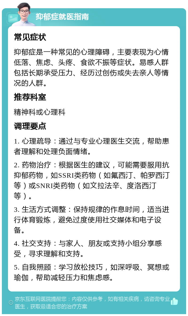 抑郁症就医指南 常见症状 抑郁症是一种常见的心理障碍，主要表现为心情低落、焦虑、头疼、食欲不振等症状。易感人群包括长期承受压力、经历过创伤或失去亲人等情况的人群。 推荐科室 精神科或心理科 调理要点 1. 心理疏导：通过与专业心理医生交流，帮助患者理解和处理负面情绪。 2. 药物治疗：根据医生的建议，可能需要服用抗抑郁药物，如SSRI类药物（如氟西汀、帕罗西汀等）或SNRI类药物（如文拉法辛、度洛西汀等）。 3. 生活方式调整：保持规律的作息时间，适当进行体育锻炼，避免过度使用社交媒体和电子设备。 4. 社交支持：与家人、朋友或支持小组分享感受，寻求理解和支持。 5. 自我照顾：学习放松技巧，如深呼吸、冥想或瑜伽，帮助减轻压力和焦虑感。