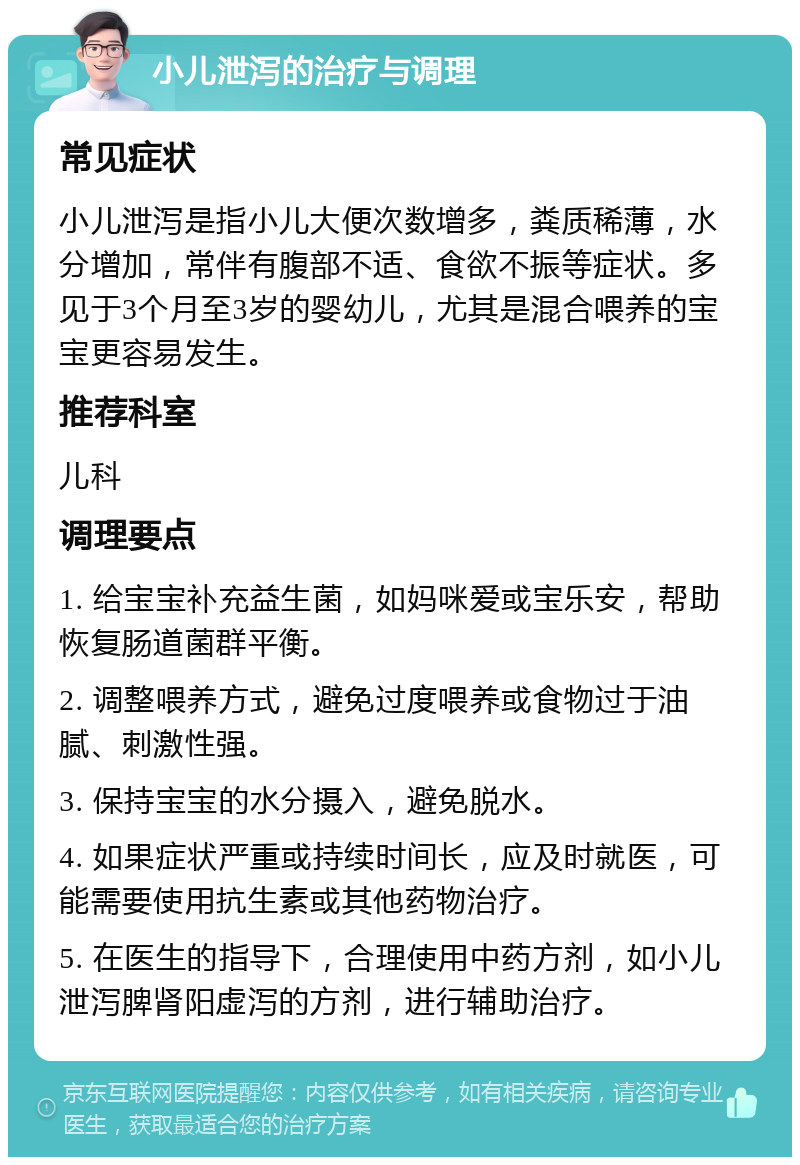 小儿泄泻的治疗与调理 常见症状 小儿泄泻是指小儿大便次数增多，粪质稀薄，水分增加，常伴有腹部不适、食欲不振等症状。多见于3个月至3岁的婴幼儿，尤其是混合喂养的宝宝更容易发生。 推荐科室 儿科 调理要点 1. 给宝宝补充益生菌，如妈咪爱或宝乐安，帮助恢复肠道菌群平衡。 2. 调整喂养方式，避免过度喂养或食物过于油腻、刺激性强。 3. 保持宝宝的水分摄入，避免脱水。 4. 如果症状严重或持续时间长，应及时就医，可能需要使用抗生素或其他药物治疗。 5. 在医生的指导下，合理使用中药方剂，如小儿泄泻脾肾阳虚泻的方剂，进行辅助治疗。