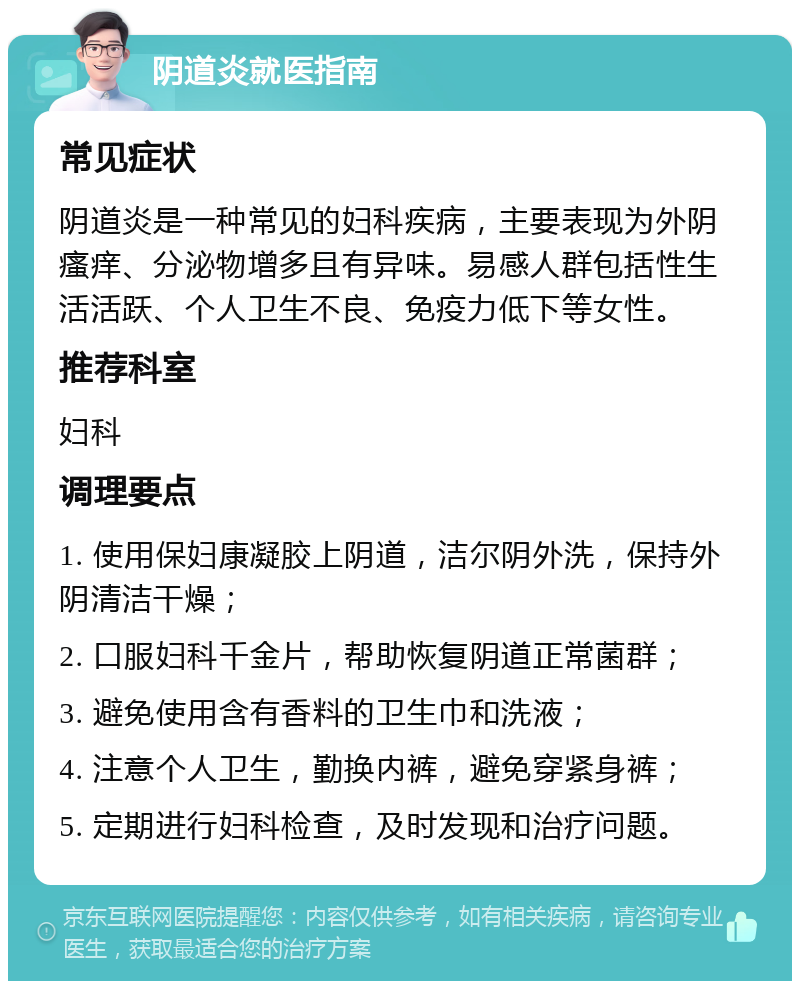 阴道炎就医指南 常见症状 阴道炎是一种常见的妇科疾病，主要表现为外阴瘙痒、分泌物增多且有异味。易感人群包括性生活活跃、个人卫生不良、免疫力低下等女性。 推荐科室 妇科 调理要点 1. 使用保妇康凝胶上阴道，洁尔阴外洗，保持外阴清洁干燥； 2. 口服妇科千金片，帮助恢复阴道正常菌群； 3. 避免使用含有香料的卫生巾和洗液； 4. 注意个人卫生，勤换内裤，避免穿紧身裤； 5. 定期进行妇科检查，及时发现和治疗问题。