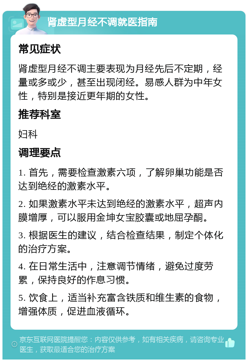 肾虚型月经不调就医指南 常见症状 肾虚型月经不调主要表现为月经先后不定期，经量或多或少，甚至出现闭经。易感人群为中年女性，特别是接近更年期的女性。 推荐科室 妇科 调理要点 1. 首先，需要检查激素六项，了解卵巢功能是否达到绝经的激素水平。 2. 如果激素水平未达到绝经的激素水平，超声内膜增厚，可以服用金坤女宝胶囊或地屈孕酮。 3. 根据医生的建议，结合检查结果，制定个体化的治疗方案。 4. 在日常生活中，注意调节情绪，避免过度劳累，保持良好的作息习惯。 5. 饮食上，适当补充富含铁质和维生素的食物，增强体质，促进血液循环。