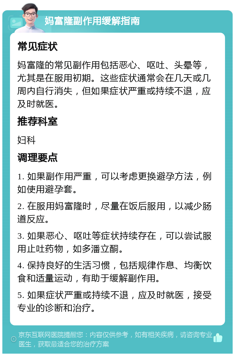 妈富隆副作用缓解指南 常见症状 妈富隆的常见副作用包括恶心、呕吐、头晕等，尤其是在服用初期。这些症状通常会在几天或几周内自行消失，但如果症状严重或持续不退，应及时就医。 推荐科室 妇科 调理要点 1. 如果副作用严重，可以考虑更换避孕方法，例如使用避孕套。 2. 在服用妈富隆时，尽量在饭后服用，以减少肠道反应。 3. 如果恶心、呕吐等症状持续存在，可以尝试服用止吐药物，如多潘立酮。 4. 保持良好的生活习惯，包括规律作息、均衡饮食和适量运动，有助于缓解副作用。 5. 如果症状严重或持续不退，应及时就医，接受专业的诊断和治疗。