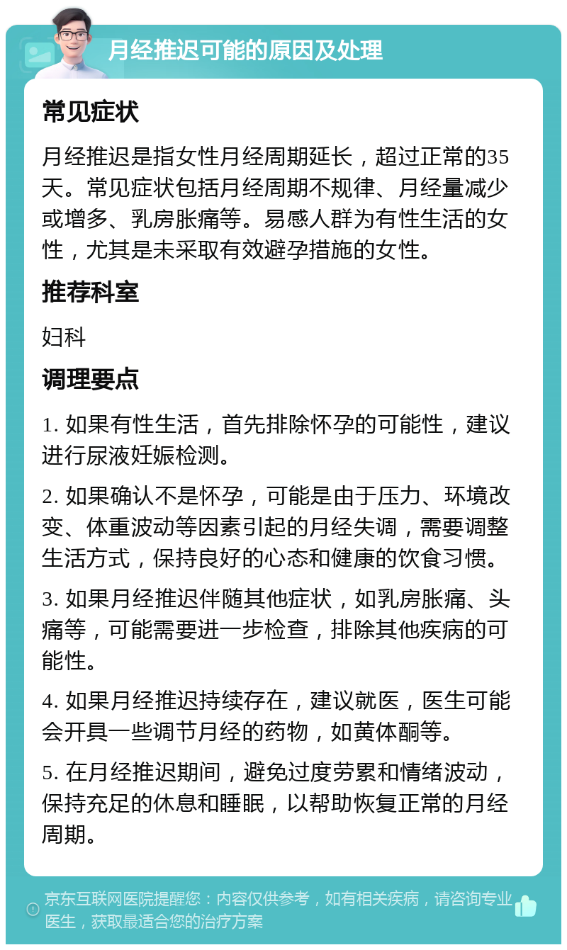 月经推迟可能的原因及处理 常见症状 月经推迟是指女性月经周期延长，超过正常的35天。常见症状包括月经周期不规律、月经量减少或增多、乳房胀痛等。易感人群为有性生活的女性，尤其是未采取有效避孕措施的女性。 推荐科室 妇科 调理要点 1. 如果有性生活，首先排除怀孕的可能性，建议进行尿液妊娠检测。 2. 如果确认不是怀孕，可能是由于压力、环境改变、体重波动等因素引起的月经失调，需要调整生活方式，保持良好的心态和健康的饮食习惯。 3. 如果月经推迟伴随其他症状，如乳房胀痛、头痛等，可能需要进一步检查，排除其他疾病的可能性。 4. 如果月经推迟持续存在，建议就医，医生可能会开具一些调节月经的药物，如黄体酮等。 5. 在月经推迟期间，避免过度劳累和情绪波动，保持充足的休息和睡眠，以帮助恢复正常的月经周期。