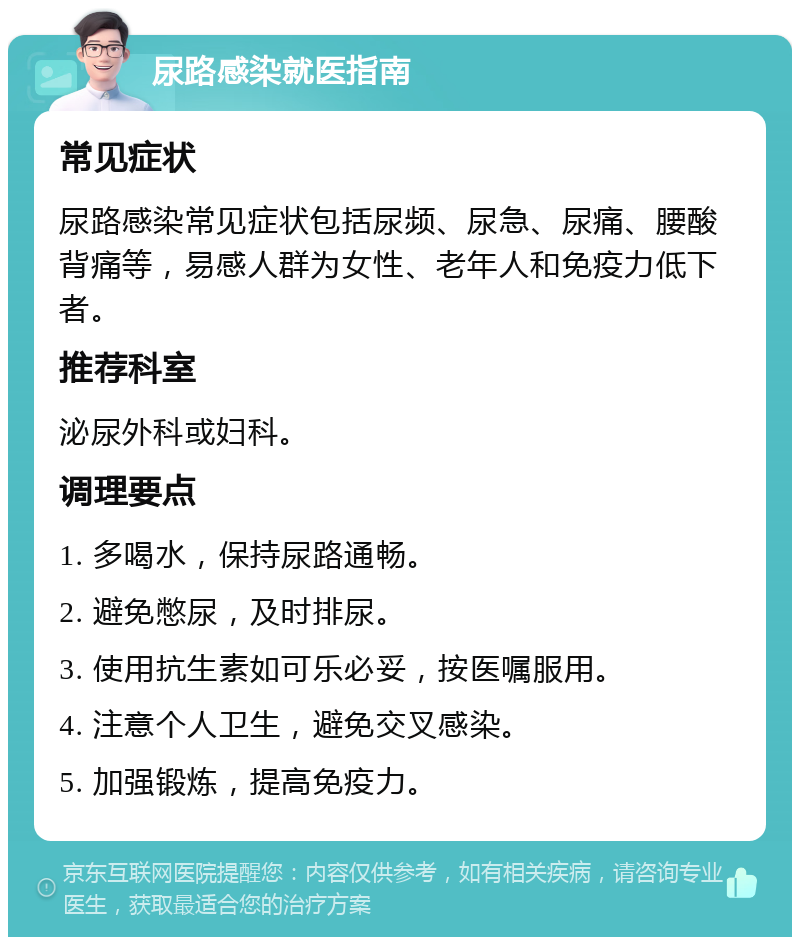 尿路感染就医指南 常见症状 尿路感染常见症状包括尿频、尿急、尿痛、腰酸背痛等，易感人群为女性、老年人和免疫力低下者。 推荐科室 泌尿外科或妇科。 调理要点 1. 多喝水，保持尿路通畅。 2. 避免憋尿，及时排尿。 3. 使用抗生素如可乐必妥，按医嘱服用。 4. 注意个人卫生，避免交叉感染。 5. 加强锻炼，提高免疫力。