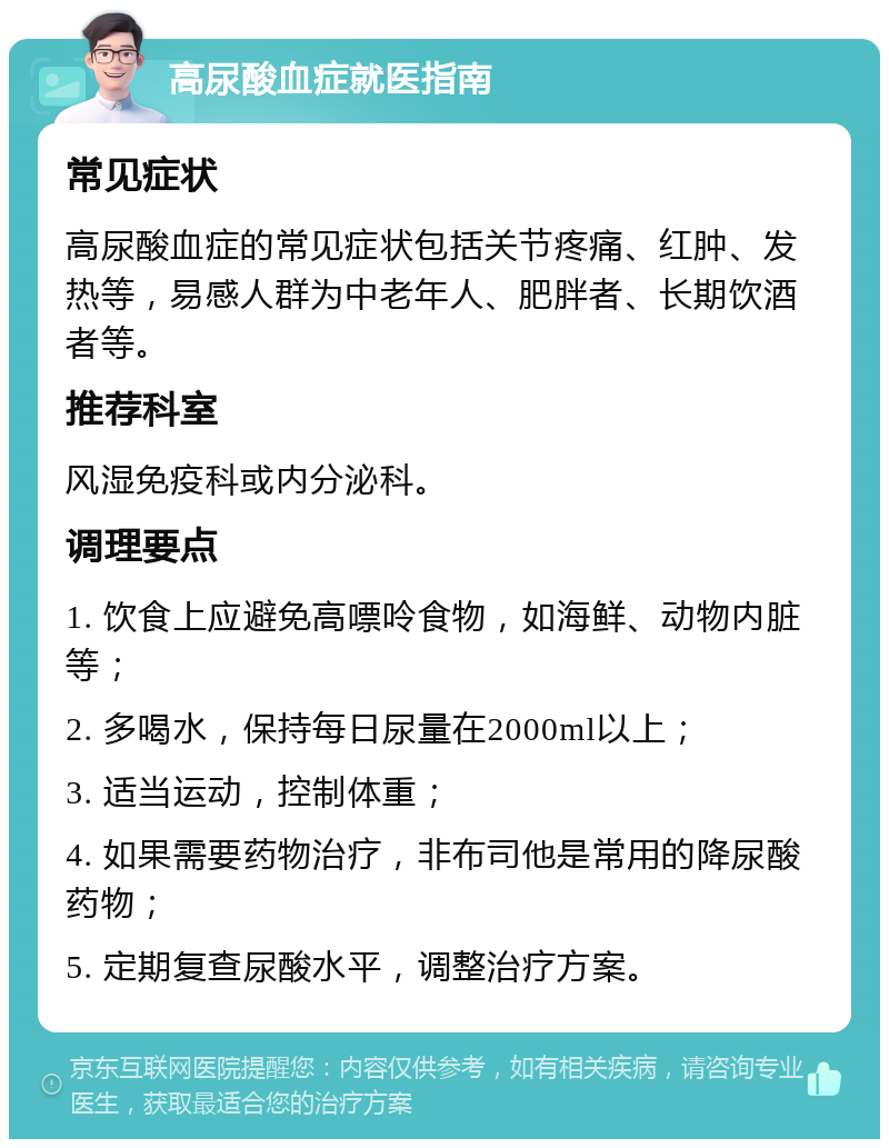 高尿酸血症就医指南 常见症状 高尿酸血症的常见症状包括关节疼痛、红肿、发热等，易感人群为中老年人、肥胖者、长期饮酒者等。 推荐科室 风湿免疫科或内分泌科。 调理要点 1. 饮食上应避免高嘌呤食物，如海鲜、动物内脏等； 2. 多喝水，保持每日尿量在2000ml以上； 3. 适当运动，控制体重； 4. 如果需要药物治疗，非布司他是常用的降尿酸药物； 5. 定期复查尿酸水平，调整治疗方案。